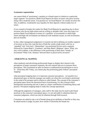 2.consumer segmentation
one cannot think of ‗positioning‘ a product or a brand expect in relation to a particular
target segment. You position a Bank fixed Deposit for those investors who prize security
along with a moderate return. You position an ‗un-fixed Deposit‘ for similar investors but
who, in addition, would prefer easy liquidity for their deposits without undue loss of
return.
if you wanted to broaden the market for Bank Fixed Deposits by appealing also to those
investors who favour high returns and are willing to shoulder risks, your only hope is to
position Bank Fixed Deposits in terms of a ‗portfolio‘ of investments in which high-
return and high-risk investments are balanced with moderate-reyurn, no-risk investments,
plus tax benefits.
In fact, either management judgement or research can led to defining yet another segment
of investors as thos who want the best of both the words-a high return with low or
‗manahed‘ risk. Unit trust‘s ‗Mastershare‘ was positioned for just such a segment,
followed by Canara Bank‘s ‗Canshares‘ and State Bank‘s Magnum‘ shares. What, you
may wish to debate, is the difference in the positioning of these three ‗brands‘ of
investment? What is the ‗distance‘ between them as perceived by investors?
3.PERCEPTUAL MAPPING
when marketers and advertising professionals began to display their interest in the
perceptions of target consumers segments, the next natural step was to measure those
perceptions. This constituted an open invitation to mathematical psychologists to move
in—which they did! Today, you cannot play the positioning game without ‗perceptual
mapping‘
what perceptual mapping does is to represent consumer perceptions—in (uaually) two-
dimensional space so that the manager can readily see where his own brand is positioned
in the mind of his prospect and in relation to other brands. The concept of the consumer‘s
perceptual space forms the theoretical basis of positioning. It is this concept which
distinguishes positioning and sets it apart as a major contribution of marketing theory and
practice. Perceptual mapping helps to make this concept operational.
Although the judgments of managers, sales staff or the trade may be used to plot brand
positions in the consumer‘s perceptual space, it is not advisable to substitute them for
consumer judgments, which can only be obtained through field research.
Consumers are asked to rate a set of brands along given attributes or benefits or they may
be asked merely to judge, by pairs, how similar or dissimilar the brands are.
 