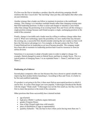 If a firm was the first to introduce a product, then the advertising campaign should
reinforce this fact. Coca-Cola's "the real thing" does just that, and implies that other colas
are just imitations.
Another strategy that a leader can follow to maintain its position is the multibrand
strategy. This strategy is to introduce multiple brands rather than changing existing ones
that hold leadership positions. It often is easier and cheaper to introduce a new brand
rather than change the positioning of an existing brand. Ries and Trout call this strategy a
single-position strategy because each brand occupies a single, unchanging position in the
mind of the consumer.
Finally, change is inevitable and a leader must be willing to embrace change rather than
resist it. When new technology opens the possibility of a new market that may threaten
the existing one, a successful firm should consider entering the new market so that it will
have the first-mover advantage in it. For example, in the past century the New York
Central Railroad lost its leadership as air travel became possible. The company might
have been able to maintain its leadership position had it used its resources to form an
airline division.
Sometimes it is necessary to adopt a broader name in order to adapt to change. For
example, Haloid changed its name to Haloid Xerox and later to simply Xerox. This is a
typical pattern of changing Name 1 to an expanded Name 1 - Name 2, and later to just
Name 2.
Positioning of a Follower
Second-place companies often are late because they have chosen to spend valuable time
improving their product before launching it. According to Ries and Trout, it is better to
be first and establish leadership.
If a product is not going to be first, it then must find an unoccupied position in which it
can be first. At a time when larger cars were popular, Volkswagen introduced the Beetle
with the slogan "Think small." Volkswagen was not the first small car, but they were the
first to claim that position in the mind of the consumer.
Other positions that firms successfully have claimed include:
age (Geritol)
high price (Mobil 1 synthetic engine lubricant)
gender (Virginia Slims)
time of day (Nyquil night-time cold remedy)
place of distribution (L'eggs in supermarkets)
quantity (Schaefer - "the one beer to have when you're having more than one.")
 