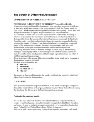 The pursuit of Differential Advantage
CORNERSTONES OF POSITIONING STRATEGY
POSITIONING IS THE PURSUIT OF DIFFERENTIAL ADVANTAGE.
Brands can create franchises of loyal consumers only when they are seen to be different
in some way which is persuasive for the target segment. Recall that famous article by
Prof. Levitt, ―Marketing success through Differentiation—of Anything‖. There is no such
thing as a commodity, he argues. All goods and services are differentiable.
We know that as brands tend to become physical similar—as the better mousetrap is
followed by a dozen me-too mousetraps more and more on non-functional factors to
distinguish his brand. Persuasive differentiation becomes an increasingly difficult task.
One of the major contribution of positioning theory to marketing strategy has been to
bring out the concept of ‗distance‘ and dissimilarity between brands in the perceptual
space‘ of the prospect and to uncover the many opportunities for such perceived
differentiation based upon the capabilities of the product and its antecedents.
Positioning puts in the hands of the brand manager an entire array of differentiating
strategies. He must judge which of these strategies can help him locate a niche in the
market where his brand may be perceived by his target segment as unique and where it
will hold a competitive advantage.
These strategies revolve around different aspects of the brand which can be expressed as
four questions posed on its behalf.
The four strategic questions are:
1. who am I?
2. what am I?
3. for whom am I?
4. why me ?
the answers to these would determine the brand‘s position in the prospect‘s mind. Let‘s
take a closer look at the four questions.
1.WHO AM I?
This question concerns the corporate credentials of the brand. The prospect is urgued to
think of the brand in terms of its origins, its family tree, the ‗stable‘ from which it comes;
the idea being that this can give the brand a competitive advantage.
Positioning by corporate identity
We see this most often with durables when a tried and trusted corporate identity or
source—which has become a household name for some products like Philips for radios
and lamps—is used to imply the competitive superiority of never products bearing that
name: Philips Mixies; Philips Electric Irons; Philips Refrigerators.
This can be such a strong positioning element that companies who market each brand
 
