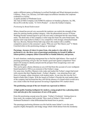under a different name,e.g.Hindustan Lever(Surf,Sunlight and Wheel detergent powders;
Lifebouy , Pears, Lux, Rexona, Liril bath soaps) nevertheless introduce the corporate
credential as a byline:
A quality product of Hindustan Lever
The Tata oil Mils Company Ltd (TOMCO) endorses its brands(e.g.Hamam, Jai, OK,
Revel,501) with the words, ―A TATA Product‖ . so does the Godrej Company.
Positioning by Brand Endorsement
When a brand has proved very successful the marketer can exploit the strength of that
name for entering another product category. After the phenomenal success of Nirma
Washing Powder seemed logical to give the next entry-a detergent bar-the same brand
name. The third entry of this company-a toilet soap-also bears the same brand name. The
popular toilet soap market in India is very competitive with strongly entrenched brands
like Lux, Rexona, Hamam.Nirma bath soap enters this market with a credible,
competitive answer to the consumer‘s query,‖Who are you? Do I Know you?‖ C Merle
Crawford refers to this positioning strategy as ‗parentage‘.
Parentage.. because of where it comes from, who makes it, who sells it, who
performs it, etc. the three ways of parentage positioning are brand (Cadillac or
citizen printer), company (Data General/One or Kodak diskette), and person.
In such situations, marketing management has to find the right balance. How much of
parentage positioning will give the new brand a good start against competition? How
much will swamp its identity and prevent the prospect from recognizing a new and
different offering?
This can be quite a thorny dilemma as you will find from this account of a new toothpaste
brand launched in 1984 as an extension of the Forhan‘s range.
For some time, Geoffrey Manners (who make and market the Forhan‘s range) had noted
with concern that their flagship brand—Forhan‘s Regular—was attracting fewer and
fewer of younger, urban consumers with modern tastes. At one time this was the No.2
brand in India after Colgate. With the launch of Forhan‘s Fluoride the total market share
of the company had increased but they still felt the absence of a brand which would carve
out a niche within the broad spectrum favouring Colgate(about 50% market share).
The positioning concept of the new brand was expressed as follows:
A high quality foaming toothpaste for modern, young people;it has a pleasing minty
teste and also gives the reassurance of care of the gums .
From this positioning concept arose the name: ‗Forhan‘s Freshmint‘. Getting down to
bress tacks, the company had to decide ―How much of forhan‘s? How much of
freshment?freshmint is what differentiated tha brand from its parent ;
The parentage positioning dilemma was this had the name forhan‖s over the years
acquird a highly therapeutic and stodgy image whtch whold detract from the mordenity
 