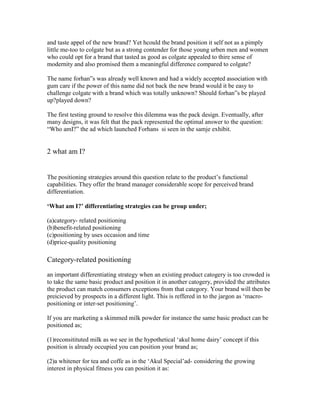 and taste appel of the new brand? Yet hcould the brand position it self not as a pimply
little me-too to colgate but as a strong contender for those young urben men and women
who could opt for a brand that tasted as good as colgate appealed to thire sense of
modernity and also promised them a meaningful difference compared to colgate?
The name forhan‖s was already well known and had a widely accepted association with
gum care if the power of this name did not back the new brand would it be easy to
challenge colgate with a brand which was totally unknown? Should forhan‖s be played
up?played down?
The first testing ground to resolve this dilemma was the pack design. Eventually, after
many designs, it was felt that the pack represented the optimal answer to the question:
―Who amI?‖ the ad which launched Forhans si seen in the samje exhibit.
2 what am I?
The positioning strategies around this question relate to the product‘s functional
capabilities. They offer the brand manager considerable scope for perceived brand
differentiation.
‘What am I?’ differentiating strategies can be group under;
(a)category- related positioning
(b)benefit-related positioning
(c)positioning by uses occasion and time
(d)price-quality positioning
Category-related positioning
an important differentiating strategy when an existing product catogery is too crowded is
to take the same basic product and position it in another catogery, provided the attributes
the product can match consumers exceptions from that category. Your brand will then be
preicieved by prospects in a different light. This is reffered in to the jargon as ‗macro-
positioning or inter-set positioning‘.
If you are marketing a skimmed milk powder for instance the same basic product can be
positioned as;
(1)reconsitituted milk as we see in the hypothetical ‗akul home dairy‘ concept if this
position is already occupied you can position your brand as;
(2)a whitener for tea and coffe as in the ‗Akul Special‘ad- considering the growing
interest in physical fitness you can position it as:
 