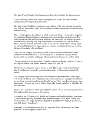 (3) ‗Akul Weight-Watcher‖, the health-giving, low-calorie milk for the diet conscious
Again, following international trends you might decide to enter the breakfast foods
category and position your milk powder as:
(4) ‗Akul Instant Breakfast‘—remember we are talking of the same physical product in
four different incarnations. What are the implications of such category-related positioning
or repositioning?
Once you have chosen the category in which to slot your brand , you should be prepared
for suitable modifications in the product and other elements of the marketing mix. If a
milk powder has to be positioned as a ‗whitener‘ for tea or coffe you will take great care
over its instant solubility. You may also introduce a creamier variety. For the ‗Home
Dairy‘ position, it should be readily soluble in hot and cold water without leaving lumps.
As an ‗instant breakfast‘ you may need to add vitamins and other nutrients and possibly,
flavours. It must also offer good taste.
Thus, once the category positioning decision is taken, the smart marketer will try to
modify the functional features of his existing brand to mesh more closely with that
position. If it is a brand he will design it from scratch so as to make it a perfect match
The packaging form for ‗Home Dairy‘ may be a mental can. For the ‗whitener‘ it may be
serving-size sachets. For ‗instant breakfast‘ it may be a glass jar.
Distribution modifications may be needed as well. The ‗weight-watcher‘ product may
also fit on chemists‘ shelves for example, and certainly in the emerging health-food
outlets.
The category-related positioning decision determines the product market in which you
will operate. It defines your competition. You will wish to choose a category where there
are no strong competitors making your brand a ‗me-too‘. You may choose to enter a long
haul category because you believe it has a future, like ‗instant breakfast‘ or a food for the
diet conscious.
In an ad for a capital issue which appeared in November 1988, a new company, the Amrit
Protein Foods Ltd, announced as its objective:
A complete line of fitness foods: Health and fitness are making big headlines these days.
And to meet the growing demand for new generation fitness foods, Amrit Protein will
manufacture a wide range of products: Soya Milk, Soya Milk Beverages, Soya Dessert,
and High Quality Soya Paneer.
Somebody evidently believes that there is a long-term future for beverages and foods
positioned in the categpry of fitness foods.
 