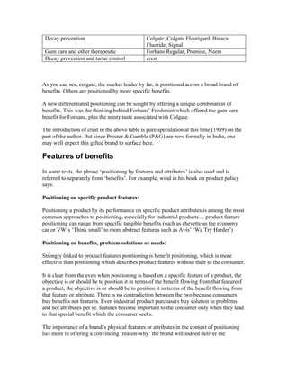Decay prevention Colgate, Colgate Flourigard, Binaca
Fluoride, Signal
Gum care and other therapeutic Forhans Regular, Promise, Neem
Decay prevention and tartar control crest
As you can see, colgate, the market leader by far, is positioned across a broad brand of
benefits. Others are positioned by more specific benefits.
A new differentiated positioning can be sought by offering a unique combination of
benefits. This was the thinking behind Forhans‘ Freshmint which offered the gum care
benefit for Forhans, plus the minty taste associated with Colgate.
The introduction of crest in the above table is pure speculation at this time (1989) on the
part of the author. But since Procter & Gamble (P&G) are now formally in India, one
may well expect this gifted brand to surface here.
Features of benefits
In some texts, the phrase ‗positioning by features and attributes‘ is also used and is
referred to separately from ‗benefits‘. For example, wind in his book on product policy
says:
Positioning on specific product features:
Positioning a product by its performance on specific product attributes is among the most
common approaches to positioning, especially for industrial products… product feature
positioning can range from specific tangible benefits (such as chevette as the economy
car or VW‘s ‗Think small‘ to more abstract features such as Avis‘ ‗We Try Harder‘)
Positioning on benefits, problem solutions or needs:
Strongly linked to product features positioning is benefit positioning, which is more
effective than positioning which describes product features without their to the consumer.
It is clear from the even when positioning is based on a specific feature of a product, the
objective is or should be to position it in terms of the benefit flowing from that featureof
a product, the objective is or should be to position it in terms of the benefit flowing from
that feature or attribute. There is no contradiction between the two because consumers
buy benefits not features. Even industrial product purchasers buy solution to problems
and not attributes per se. features become important to the consumer only when they lead
to that special benefit which the consumer seeks.
The importance of a brand‘s physical features or attributes in the context of positioning
lies more in offering a convincing ‗reason-why‘ the brand will indeed deliver the
 