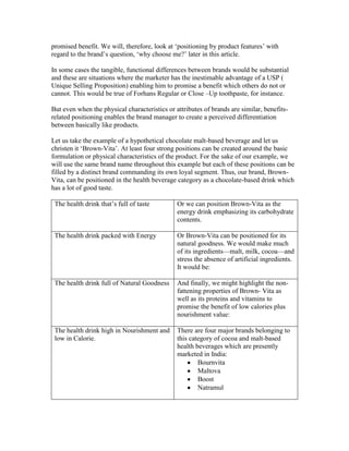 promised benefit. We will, therefore, look at ‗positioning by product features‘ with
regard to the brand‘s question, ‗why choose me?‘ later in this article.
In some cases the tangible, functional differences between brands would be substantial
and these are situations where the marketer has the inestimable advantage of a USP (
Unique Selling Proposition) enabling him to promise a benefit which others do not or
cannot. This would be true of Forhans Regular or Close –Up toothpaste, for instance.
But even when the physical characteristics or attributes of brands are similar, benefits-
related positioning enables the brand manager to create a perceived differentiation
between basically like products.
Let us take the example of a hypothetical chocolate malt-based beverage and let us
christen it ‗Brown-Vita‘. At least four strong positions can be created around the basic
formulation or physical characteristics of the product. For the sake of our example, we
will use the same brand name throughout this example but each of these positions can be
filled by a distinct brand commanding its own loyal segment. Thus, our brand, Brown-
Vita, can be positioned in the health beverage category as a chocolate-based drink which
has a lot of good taste.
The health drink that‘s full of taste Or we can position Brown-Vita as the
energy drink emphasizing its carbohydrate
contents.
The health drink packed with Energy Or Brown-Vita can be positioned for its
natural goodness. We would make much
of its ingredients—malt, milk, cocoa—and
stress the absence of artificial ingredients.
It would be:
The health drink full of Natural Goodness And finally, we might highlight the non-
fattening properties of Brown- Vita as
well as its proteins and vitamins to
promise the benefit of low calories plus
nourishment value:
The health drink high in Nourishment and
low in Calorie.
There are four major brands belonging to
this category of cocoa and malt-based
health beverages which are presently
marketed in India:
Bournvita
Maltova
Boost
Natramul
 
