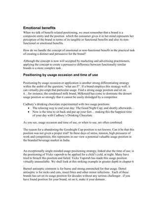 Emotional benefits
When we talk of benefit-related positioning, we must remember that a brand is a
composite entity and the position which the consumer gives it in her mind represents her
perception of the brand in terms of its tangible or functional benefits and also its non-
functional or emotional benefits.
How do we handle the concept of emotional or non-functional benefit in the practical task
of creating a distinct and persuasive for the brand?
Although the concept is now will accepted by marketing and advertising practitioners,
applying the concept to create a persuasive difference between functionally similar
brands is a more complex task .
Positioning by usage occasion and time of use
Positioning by usage occasion or application is another strong differentiating strategy
within the ambit of the question, ‗what am I?‘. If a brand employs this strategy well, it
can virtually pre-empt that particular usage. Find a strong usage position and sit on
it…for instance, the condensed milk brand, Milkmaid has come to dominate the dessert
usage position so strongly that it cannot be easily dislodged by a competitor.
Cadbury‘s drinking chocolate experimented with two usage positions:
The relaxing way to end your day: The Good Night Cup; and shortly afterwards…
Now is the time to sit back and put up your feet… making this the happiest time
of your day with Cadbury‘s Drinking Chocolate.
As you see, usage occasion and time of use, or when to use, are often combined.
The reason for a abandoning the Goodnight Cup position is not known. Can it be that this
position was not given a proper trial? In these days of stress, tension, high pressures of
work and competition, this represents in our view a potential valuable usage position in
the branded beverage market in India.
An exceptionally single-minded usage positioning strategy, linked also the time of use, is
the positioning of Vicks vaporub to be applied for a child‘s cold, at night. Many have
tried to breach this position and failed. Vicks Vaporub has made this usage position
virtually unassailable. We shall look at this striking example in greater depth in chapter 6
.
Burnol antiseptic ointment is for burns and strong entrenched for that usage. Dettol
antiseptic is for nicks and cuts, insect bites and other minor infections . Each of these
brands has set on its usage position for decades without any serious challenger . if you
have found position for your brand, sit on it, make it your domain .
 