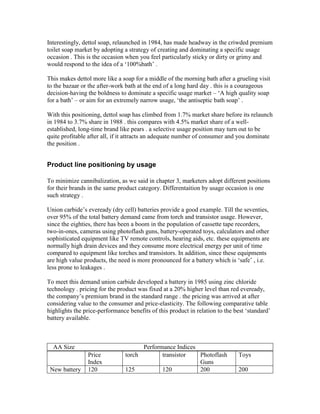 Interestingly, dettol soap, relaunched in 1984, has made headway in the criwded premium
toilet soap market by adopting a strategy of creating and dominating a specific usage
occasion . This is the occasion when you feel particularly sticky or dirty or grimy and
would respond to the idea of a ‗100%bath‘ .
This makes dettol more like a soap for a middle of the morning bath after a grueling visit
to the bazaar or the after-work bath at the end of a long hard day . this is a courageous
decision-having the boldness to dominate a specific usage market – ‗A high quality soap
for a bath‘ – or aim for an extremely narrow usage, ‗the antiseptic bath soap‘ .
With this positioning, dettol soap has climbed from 1.7% market share before its relaunch
in 1984 to 3.7% share in 1988 . this compares with 4.5% market share of a well-
established, long-time brand like pears . a selective usage position may turn out to be
quite profitable after all, if it attracts an adequate number of consumer and you dominate
the position .
Product line positioning by usage
To minimize cannibalization, as we said in chapter 3, marketers adopt different positions
for their brands in the same product category. Differentaition by usage occasion is one
such strategy .
Union carbide‘s eveready (dry cell) batteries provide a good example. Till the seventies,
over 95% of the total battery demand came from torch and transistor usage. However,
since the eighties, there has been a boom in the population of cassette tape recorders,
two-in-ones, cameras using photoflash guns, battery-operated toys, calculators and other
sophisticated equipment like TV remote controls, hearing aids, etc. these equipments are
normally high drain devices and they consume more electrical energy per unit of time
compared to equipment like torches and transistors. In addition, since these equipments
are high value products, the need is more pronounced for a battery which is ‗safe‘ , i.e.
less prone to leakages .
To meet this demand union carbide developed a battery in 1985 using zinc chloride
technology . pricing for the product was fixed at a 20% higher level than red eveready,
the company‘s premium brand in the standard range . the pricing was arrived at after
considering value to the consumer and price-elasticity. The following comparative table
highlights the price-performance benefits of this product in relation to the best ‗standard‘
battery available.
Price
Index
torch transistor Photoflash
Guns
Toys
New battery 120 125 120 200 200
AA Size Performance Indices
 