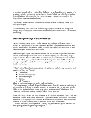 a premium image by clearly establishing the battery in ‗a class of its own‘ because of its
modern, exclusive technology. It also allowed Union Carbide to exploit the technology
leadership factor inherent in the zinc chloride process, without worrying about the
impending competitive product launch.
Accordingly, this positioning statement for the new product, ‗Eveready Super‘, was
finally developed
No other battery can deliver such exceptionally high power and life for your power-
hungry, high-drain devices it is made the breakthrough, first-time-in-India zinc chloride
technology.
Positioning by Usage to Broaden Market
A positioning-by-usage strategy is also adopted when a brand wishes to expand its
market by creating and occupying other usage positions. this happens more often with
mature brands where the existing market by usage has reached near-saturation as with
Dettol antiseptic in urban markets in India.
Dettol antiseptic liquid, having dominated the cuts and wounds usage of the household
market, went on to position itself for use in the shaving mug and for washing baby‘s
nappies. Of late, Dettol ads have been recommending its use during illness to ward off
infection . when a good product is formulated, its properties often lend themselves to
multiple usage of the brand. These many usage positions are visualized when the lable
itself is written up.
Take a bottle of Dettol antiseptic and you will read about the following uses on its label
apart from ‗Cuts and Wounds‘
Personal uses
mouthwash and gargle.
dandruff shampoo.
shaving.
baby‘s nappies.
(How to use instructions are given for each application)
The instructions on the label, if thoughtfully drawn up, thus give a general indication of
the potential of the brand to broaden its usage. In retrospect, one can speculate whether
ICI‘s Savlon antiseptic liquid would have had an easier passage if it had opted for a
‗flanking‘ positioning strategy instead of taking Dettol head-on.
In the laboratory, Savlon was proved more effective against germs than Dettol. This was
one of the reasons why Savlon commanded a good share of the institutional market like
hospitals. Drawing inspiration from this, Savlon was advertised to the household market
in India, in direct confrontation with powerful Dettol, with the message:
The other antiseptic (meaning Dettol) kills only the gram-positive germs. Savlon kills
both gram-positive and gram-negative germs.
 