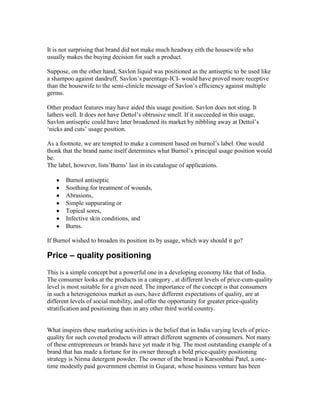 It is not surprising that brand did not make much headway eith the housewife who
usually makes the buying decision for such a product.
Suppose, on the other hand, Savlon liquid was positioned as the antiseptic to be used like
a shampoo against dandruff. Savlon‘s parentage-ICI- would have proved more receptive
than the housewife to the semi-clinicle message of Savlon‘s efficiency against multiple
germs.
Other product features may have aided this usage position. Savlon does not sting. It
lathers well. It does not have Dettol‘s obtrusive smell. If it succeeded in this usage,
Savlon antiseptic could have later broadened its market by nibbling away at Dettol‘s
‗nicks and cuts‘ usage position.
As a footnote, we are tempted to make a comment based on burnol‘s label. One would
thonk that the brand name itself determines what Burnol‘s principal usage position would
be.
The label, however, lists‘Burns‘ last in its catalogue of applications.
Burnol antiseptic
Soothing for treatment of wounds,
Abrasions,
Simple suppurating or
Topical sores,
Infective skin conditions, and
Burns.
If Burnol wished to broaden its position its by usage, which way should it go?
Price – quality positioning
This is a simple concept but a powerful one in a developing economy like that of India.
The consumer looks at the products in a category , at different levels of price-cum-quality
level is most suitable for a given need. The importance of the concept is that consumers
in such a heterogeneous market as ours, have different expectations of quality, are at
different levels of social mobility, and offer the opportunity for greater price-quality
stratification and positioning than in any other third world country.
What inspires these marketing activities is the belief that in India varying levels of price-
quality for such coveted products will attract different segments of consumers. Not many
of these entrepreneurs or brands have yet made it big. The most outstanding example of a
brand that has made a fortune for its owner through a bold price-quality positioning
strategy is Nirma detergent powder. The owner of the brand is Karsonbhai Patel, a one-
time modestly paid government chemist in Gujarat, whose business venture has been
 