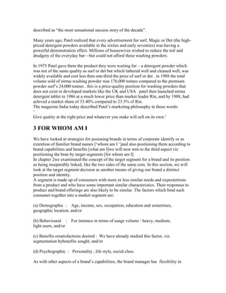 described as ―the most sensational success story of the decade‖.
Many years ago, Patel realized that every advertisement for surf, Magic or Det (the high-
priced detergent powders available in the sixties and early seventies) was having a
powerful demonstration effect. Millions of housewives wished to reduce the toil and
drudgery of the everyday bar—but could not afford these washing powders.
In 1975 Patel gave them the product they were waiting for – a detergent powder which
was not of the same quality as surf or det but which lathered well and cleaned well, was
widely available and cost less then one-third the price of surf or det . in 1988 the total
volume sold of nirma washing powder was 176,000 tonnes compared to the premium
powder surf‘s 24,000 tonnes . this is a price-quality position for washing powders that
does not exist in developed markets like the UK and USA . patel then launched nirma
detergent tablet in 1986 at a much lower price than market leader Rin, and by 1988, had
achived a market share of 33.40% compared to 23.5% of Rin.
The magazine India today described Patel‘s marketing philosophy in these words:
‗
Give quality at the right price and whatever you make will sell on its own.‘
3 FOR WHOM AM I
We have looked at strategies for posisning brands in terms uf corporate identify or as
extention of familier brand names [‗whom am I ‗]and also positioning them according to
brand capabilities and benefits [what am I]we will now tern to the third aspect viz
positioning the bran by target segments [for whom am I]
In chapter 2we examinated the concept of the target segment for a brand and its position
as being inseparably linked, like the two sides of the same coin. In this section, we will
look at the target segment decision as another means of giving our brand a distinct
position and identity.
A segment is made up of consumers with more or less similar needs and expectertions
from a product and who have some important similar characteristics. Their responses to
product and brand offerings are also likely to be similar. The factors which bind such
consumer together into a market segment are:
(a) Demographic : Age, income, sex, occupation, education and sometimes,
geographic location, and/or
(b) Behavioural : For instance in terms of usage volume : heavy, medium,
light users, and/or
(c) Benefits orsatisfactions desired : We have already studied this factor, viz.
segmentation bybenefits sought, and/or
(d) Psychographic : Personality , life style, social class.
As with other aspects of a brand‘s capabilities, the brand manager has flexibility in
 
