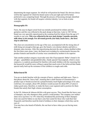 determining the target segment for which he will position his brand. His obvious choice
will be that segment for which his brand seems to be just right and will be better
preferred to any competing brand. Through the process of becoming strongly identified
with that segment, his brand will acquire a distinct identity. Let us look at some
examples.
Demographic Fit
Farex, the easy-to-digest cereal food was initially positioned for infants and also
geriatrics and this was reflected in the pack design at that time. Later in 1967-68 the
brand was very specially repositioned as the weaning food for infants from the age of 3
months to one year. This was reflacted in the new pack design 3 months onwards,
milk alone is not enough. For all-round growth your baby needs farex , the forst
step to solid food.
The clear-cut concentration on the age of the user, accompanied with the strong idea of
milk being not enough at that age, gave the brand a very distinct identity and led to a
dramatic sales increase. After this repositioning decision the sales volume doubled within
the first three years alone. Later, the brand was overtaken by cerelac(nastle) because the
product features and benefits of cerelac were considered by mothers to be superior.
Take another product category-Ayurvedic tonic like Chyavanprash. Dabur‘s brand is for
all ages—grandfather and grandchild alike. Zandu special Chyavanprash, which is more
expensive, is explicity positioned for families with small children with the reasoning that
the housewife would be more willing to spend that much extra if she believed that Zandu
special really built up the resistance of her children to coughs and colds.
Behavioural fit
You are no doubt familiar with the concept of heavy, medium and light users. There is
that phrase about the ‗heavy half‘, meaning that a small fraction of consumers(of a
product type or brand) account for a proportionately much higher percentage of its sales.
(with beer, for example, about 30% drinkers would account for about 80% of sales) it
makes good sense, therefore, to study the heavy-user segment and to position for them
brands that satisfy their high volume consumption.
In the US, Johnson & Johnson did this with great success. They found that the heavy user
of shampoo, one who shampoos often, prefers a mild product. The company saw market
share move up from 3 to 14% when they broadened the positioning of their shampoo
from one used for babies to one that is also best suited for those who wash their hair
frequently and therefore need the kind of mildness in their shampoo which they can be
sure of.
You may have also heard of:Schefer, the one beer to have when you are having more
than one.
 