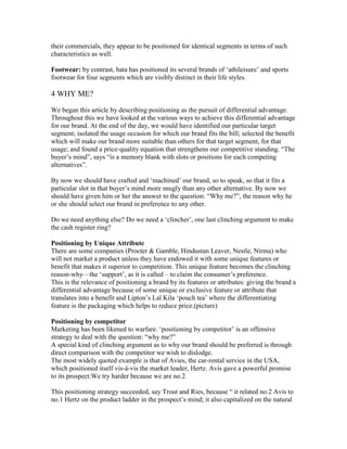 their commercials, they appear to be positioned for identical segments in terms of such
characteristics as well.
Footwear: by contrast, bata has positioned its several brands of ‗athileisure‘ and sports
footwear for four segments which are visibly distinct in their life styles.
4 WHY ME?
We began this article by describing positioning as the pursuit of differential advantage.
Throughout this we have looked at the various ways to achieve this differential advantage
for our brand. At the end of the day, we would have identified our particular target
segment; isolated the usage occasion for which our brand fits the bill; selected the benefit
which will make our brand more suitable than others for that target segment, for that
usage; and found a price-quality equation that strengthens our competitive standing. ―The
buyer‘s mind‖, says ―is a memory blank with slots or positions for each competing
alternatives‖.
By now we should have crafted and ‗machined‘ our brand, so to speak, so that it fits a
particular slot in that buyer‘s mind more snugly than any other alternative. By now we
should have given him or her the answer to the question: ―Why me?‖, the reason why he
or she should select our brand in preference to any other.
Do we need anything else? Do we need a ‗clincher‘, one last clinching argument to make
the cash register ring?
Positioning by Unique Attribute
There are some companies (Procter & Gamble, Hindustan Leaver, Nestle, Nirma) who
will not market a product unless they have endowed it with some unique features or
benefit that makes it superior to competition. This unique feature becomes the clinching
reason-why—the ‗support‘, as it is called – to claim the consumer‘s preference.
This is the relevance of positioning a brand by its features or attributes: giving the brand a
differential advantage because of some unique or exclusive feature or attribute that
translates into a benefit and Lipton‘s Lal Kila ‗pouch tea‘ where the differentiating
feature is the packaging which helps to reduce price.(picture)
Positioning by competitor
Marketing has been likened to warfare. ‗positioning by competitor‘ is an offensive
strategy to deal with the question: ―why me?‖
A special kind of clinching argument as to why our brand should be preferred is through
direct comparison with the competitor we wish to dislodge.
The most widely quoted example is that of Avies, the car-rental service in the USA,
which positioned itself vis-à-vis the market leader, Hertz. Avis gave a powerful promise
to its prospect:We try harder because we are no.2
This positioning strategy succeeded, say Trout and Ries, because ― it related no.2 Avis to
no.1 Hertz on the product ladder in the prospect‘s mind; it also capitalized on the natural
 