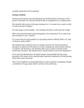 sympathy people have for the underdog.‖
Strategy is Holistic
In practice, the step-by-step positioning decisions should end up by presenting a whole
picture of the brand. The consumer should be able to comprehend it as a complete entity.
She should be able to perceive the type of product it is.: Is it meant to be a snack or a fast-
to-cook mini meal? (category)
For what usage is it most suitable – as an antiseptic for burns or nicks and cuts? (usage)
What is the particular benefit which distinguishes it from alternatives? Is it a cold cream
plus moisturizer in one? (benefit)
Is it a good value for money product or a top quality premium offering? What is its rung
on the price-quality ladder?
She should be able to identify with it as a product meant for her. Having formed her
perception or impression of the brand as a whole, including any unique features and how
it compares with alternatives, she should be able to give it a place or position in her
mental map of products. She should be able to decide whether to put on her shopping list.
In his search for differentiation, the brand manager would probably find the unique
perception of his brand can be created through a particular combination of the positioning
factors that we have discussed.
Thus, Vicks VapoRub was distinguished from its major competitor, Amrutanjan, through
a combination of usage, target, benefit, and time of use positioning.
 