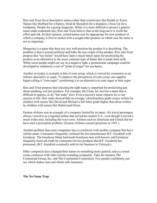 Ries and Trout favor descriptive names rather than coined ones like Kodak or Xerox.
Names like DieHard for a battery, Head & Shoulders for a shampoo, Close-Up for a
toothpaste, People for a gossip magazine. While it is more difficult to protect a generic
name under trademark law, Ries and Trout believe that in the long run it is worth the
effort and risk. In their opinion, coined names may be appropriate for new products in
which a company is first to market with a sought-after product, in which case the name is
not so important.
Margarine is a name that does not very well position the product it is describing. The
problem is that it sounds artificial and hides the true origin of the product. Ries and Trout
propose that "soy butter" would have been a much better name for positioning the
product as an alternative to the more common type of butter that is made from milk.
While some people might see soy in a negative light, a promotional campaign could be
developed to emphasize a sort of "pride of origin" for soy butter.
Another everyday is example is that of corn syrup, which is viewed by consumers as an
inferior alternative to sugar. To improve the perceptions of corn syrup, one supplier
began calling it "corn sugar", positioning it as an alternative to cane sugar or beet sugar.
Ries and Trout propose that selecting the right name is important for positioning just
about anything, not just products. For example, the Clean Air Act has a name that is
difficult to oppose, as do "fair trade" laws. Even a person's name impacts his or her
success in life. One study showed that on average, schoolteachers grade essays written by
children with names like David and Michael a full letter grade higher than those written
by children with names like Hubert and Elmer.
Eastern Airlines was an example of a company limited by its name. Air travel passengers
always viewed it as a regional airline that served the eastern U.S., even though it served a
much wider area, including the west coast. Airlines such as American and United did not
have such a perception problem. (Eastern Airlines ceased operations in 1991.)
Another problem that some companies face is confusion with another company that has a
similar name. Consumers frequently confused the tire manufacturer B.F. Goodrich with
Goodyear. The Goodyear blimp had made Goodyear tires well-known, and Goodyear
frequently received credit by consumers for tire products that B.F. Goodrich has
pioneered. (B.F. Goodrich eventually sold its tire business to Uniroyal.)
Other companies have changed their names to something more general, and as a result
create confusion with other similar-sounding companies. Take for instance The
Continental Group, Inc. and The Continental Corporation. Few people confidently can
say which makes cans and which sells insurance.
The No-Name Trap
 