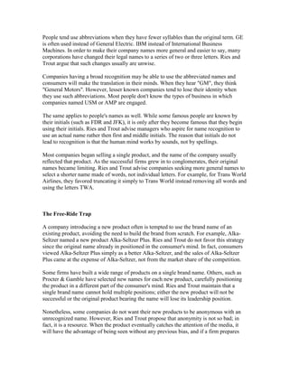 People tend use abbreviations when they have fewer syllables than the original term. GE
is often used instead of General Electric. IBM instead of International Business
Machines. In order to make their company names more general and easier to say, many
corporations have changed their legal names to a series of two or three letters. Ries and
Trout argue that such changes usually are unwise.
Companies having a broad recognition may be able to use the abbreviated names and
consumers will make the translation in their minds. When they hear "GM", they think
"General Motors". However, lesser known companies tend to lose their identity when
they use such abbreviations. Most people don't know the types of business in which
companies named USM or AMP are engaged.
The same applies to people's names as well. While some famous people are known by
their initials (such as FDR and JFK), it is only after they become famous that they begin
using their initials. Ries and Trout advise managers who aspire for name recognition to
use an actual name rather then first and middle initials. The reason that initials do not
lead to recognition is that the human mind works by sounds, not by spellings.
Most companies began selling a single product, and the name of the company usually
reflected that product. As the successful firms grew in to conglomerates, their original
names became limiting. Ries and Trout advise companies seeking more general names to
select a shorter name made of words, not individual letters. For example, for Trans World
Airlines, they favored truncating it simply to Trans World instead removing all words and
using the letters TWA.
The Free-Ride Trap
A company introducing a new product often is tempted to use the brand name of an
existing product, avoiding the need to build the brand from scratch. For example, Alka-
Seltzer named a new product Alka-Seltzer Plus. Ries and Trout do not favor this strategy
since the original name already in positioned in the consumer's mind. In fact, consumers
viewed Alka-Seltzer Plus simply as a better Alka-Seltzer, and the sales of Alka-Seltzer
Plus came at the expense of Alka-Seltzer, not from the market share of the competition.
Some firms have built a wide range of products on a single brand name. Others, such as
Procter & Gamble have selected new names for each new product, carefully positioning
the product in a different part of the consumer's mind. Ries and Trout maintain that a
single brand name cannot hold multiple positions; either the new product will not be
successful or the original product bearing the name will lose its leadership position.
Nonetheless, some companies do not want their new products to be anonymous with an
unrecognized name. However, Ries and Trout propose that anonymity is not so bad; in
fact, it is a resource. When the product eventually catches the attention of the media, it
will have the advantage of being seen without any previous bias, and if a firm prepares
 