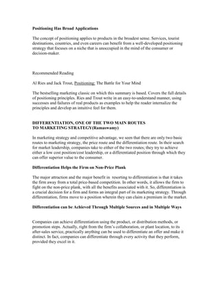 Positioning Has Broad Applications
The concept of positioning applies to products in the broadest sense. Services, tourist
destinations, countries, and even careers can benefit from a well-developed positioning
strategy that focuses on a niche that is unoccupied in the mind of the consumer or
decision-maker.
Recommended Reading
Al Ries and Jack Trout, Positioning: The Battle for Your Mind
The bestselling marketing classic on which this summary is based. Covers the full details
of positioning principles. Ries and Trout write in an easy-to-understand manner, using
successes and failures of real products as examples to help the reader internalize the
principles and develop an intuitive feel for them.
DIFFERENTIATION, ONE OF THE TWO MAIN ROUTES
TO MARKETING STRATEGY(Ramaswamy)
In marketing strategy and competitive advantage, we seen that there are only two basic
routes to marketing strategy, the price route and the differentiation route. In their search
for market leadership, companies take to either of the two routes; they try to achieve
either a low cost position/cost leadership, or a differentiated position through which they
can offer superior value to the consumer.
Differentiation Helps the Firm on Non-Price Plank
The major attraction and the major benefit in resorting to differentiation is that it takes
the firm away from a total price-based competition. In other words, it allows the firm to
fight on the non-price plank, with all the benefits associated with it. So, differentiation is
a crucial decision for a firm and forms an integral part of its marketing strategy. Through
differentiation, firms move to a position wherein they can claim a premium in the market.
Differentiation can be Achieved Through Multiple Sources and in Multiple Ways
Companies can achieve differentiation using the product, or distribution methods, or
promotion steps. Actually, right from the firm‘s collaboration, or plant location, to its
after-sales service, practically anything can be used to differentiate an offer and make it
distinct. In fact, companies can differentiate through every activity that they perform,
provided they excel in it.
 