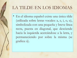 LA TILDE EN LOS IDIOMAS
• En el idioma español existe una única tilde
(utilizada sobre letras vocales: a, e, i, o, u),
simbolizada con una pequeña y breve línea
recta, puesta en diagonal, que desciende
hacia la izquierda acercándose a la letra, y
permaneciendo por sobre la misma (se
grafica: á).
 