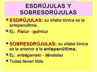 ESDRÚJULAS YESDRÚJULAS Y
SOBRESDRÚJULASSOBRESDRÚJULAS
 ESDRÚJULAS:ESDRÚJULAS: su sílaba tónica es lasu sílaba tónica es la
antepenúltima.antepenúltima.
 Ej.:Ej.: FísFísica -ica - quíquímicamica
 SOBRESDRÚJULAS:SOBRESDRÚJULAS: su sílaba tónicasu sílaba tónica
es la anterior a laes la anterior a la antepenúltima.antepenúltima.
 Ej.:Ej.: enentrétrégamelo - lgamelo - llélévatelasvatelas
 Todas llevan tilde.Todas llevan tilde.
 