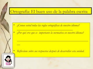 Ortografía: El buen uso de la palabra escrita
• ¿Conoce usted todas las reglas ortográficas de nuestro idioma?
____________________________________
• ¿Por qué cree que es importante la normativa en nuestro idioma?
______________________________________________
__
• Reflexione sobre sus respuestas después de desarrollar esta unidad.
 