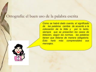 Ortografía: el buen uso de la palabra escrita
Como se habrá dado cuenta, el significado
de las palabras cambia de acuerdo a la
colocación de la tilde y por lo tanto,
siempre que se presenten los casos de
tildación, según las normas, las palabras
tienen que tildarse de manera obligatoria.
Esto hará más comprensibles sus
mensajes.
 