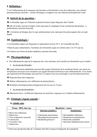 I. Définition :
C’est l’inflammation de la muqueuse des bronches et bronchioles (voies de conduction), sans atteinte
parenchymateuse (alvéoles = surface d'échange), en rapport avec une infection principalement virale.
II. Intérêt de la question :
 La bronchite aigue est l’infection respiratoire basse la plus fréquente chez l’adulte.
 Elle est le plus souvent d’origine virale mais peut se compliquer d’une surinfection bactérienne, à
prédominance automno-hivernale.
 L’évolution est bénigne chez le sujet antérieurement sein, mais peut être préoccupante chez un sujet
fragile.
III. Epidémiologie :
 Les bronchites aigues son fréquentes et représentent environ 30 % de l’ensemble des IRA.
 Dans les pays industrialisés, l’incidence de la bronchite aiguë est estimée entre 2 et 18 % par an.
 Evolution sous forme de petites épidémies automno-hivernale.
IV. Physiopathologie :
 Etat inflammatoire aigu de la muqueuse des voies aériennes, de la trachée aux bronchioles qui se traduit :
 Au niveau des bronches :
 Larges destructions épithéliales pouvant aller jusqu'à l'ulcération de la membrane basale, qui expose les
terminaisons nerveuses et les récepteurs aux agents bronchoconstricteurs et pro-inflammatoires. Il on résulte
une hyperréactivité bronchique, pouvant être à l’origine d’une toux prolongée et une bronchoconstriction.
 Hypersécrétion séro-muqueuse,
 Œdème inflammatoire avec infiltration de polynucléaires,
 Restitution ad-integrum dans pratiquement tous les cas en 15 jours.
 Au niveau des bronchioles :
 Obstruction liée à la difficulté d'épuration de sécrétions visqueuses et à l’œdème inflammatoire.
IV. Etiologie (Agent causal) :
A) Adulte sain :
Virus : 90% des cas Bactéries : rares
 Myxovirus influenzae.
 Rhinovirus.
 Virus respiratoire syncytial.
 Coronavirus.
 Coxsackie virus.
 Adénovirus.
Infection primitive :
 Chlamydiae pneumoniae.
 Mycoplasma pneumoniae.
 Bordetella pertussis.*
Surinfection :
 Haemophilus influenzae.
 Streptococcus pneumoniae.
 Moraxella catarrhalis.
 Rarement Staphylococcus aureus.
* Toute toux qui persiste plus de 3 semaines doit faire évoquer le diagnostic de coqueluche.
 