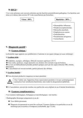 B) BPCO :
 Les voies aériennes sont souvent colonisées par des bactéries potentiellement pathogènes. Ces bactéries sont
mises en évidence dans environ 50 % des exacerbations par bronchites :
V. Diagnostic positif :
A) Examen clinique :
La bronchite aigue apparait avec prédilection à l’automne et son aspect clinique est assez stéréotypé :
1- La phase sèche :
 Céphalées, myalgies, arthralgies, fébricule rarement supérieure à 38 °C.
 Toux sèche, quinteuse, rauque épuisante avec douleur rétro sternale à type de brulures.
 La toux est habituellement précédée pendant quelques jours par des signes d'atteinte ORL (rhinite,
pharyngite).
 L’auscultation est souvent normale, parfois présence des sibilants.
2- La phase humide :
 Toux devenant productive muqueuse ou muco-purulente.
 À l’auscultation, souvent des ronchus avec parfois des sous crépitant en cas d’atteinte bronchiolaire.
B) Examens complémentaires :
 Les examens radiologiques, biologiques et microbiologiques sont inutiles.
 Radiographie thoracique uniquement en cas de :
 Toux fébrile persistante.
 Diagnostic de pneumonie ne peut être exclu par l’examen clinique et en particulier en cas de
sémiologie peu évocatrice et trompeuse (comorbidité, âge>75 ans).
Virus : 50% Bactéries : 50%
Chez l’adulte sain, l'apparition d'une expectoration purulente n’est pas systématiquement
synonyme d’une surinfection bactérienne, mais traduit la desquamation épithéliale.
 Haemophilus influenzae.
 Streptococcuspneumoniae.
 Moraxella catarrhalis.
 Staphylococcus aureus.
 Entérobactéries.
 Pseudomonas aeruginosa.
 Acinetobacter.
 