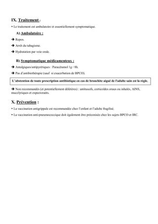 IX. Traitement :
 Le traitement est ambulatoire et essentiellement symptomatique.
A) Ambulatoire :
 Repos.
 Arrêt du tabagisme.
 Hydratation par voie orale.
B) Symptomatique médicamenteux :
 Antalgiques/antipyrétiques : Paracétamol 1g / 8h.
 Pas d’antibiothérapie (sauf si exacerbation de BPCO).
 Non recommandés (et potentiellement délétères) : antitussifs, corticoïdes oraux ou inhalés, AINS,
mucolytiques et expectorants.
X. Prévention :
 La vaccination antigrippale est recommandée chez l’enfant et l’adulte fragilisé.
 La vaccination anti-pneumococcique doit également être préconisée chez les sujets BPCO et IRC.
L’abstention de toute prescription antibiotique en cas de bronchite aiguë de l'adulte sain est la règle.
 