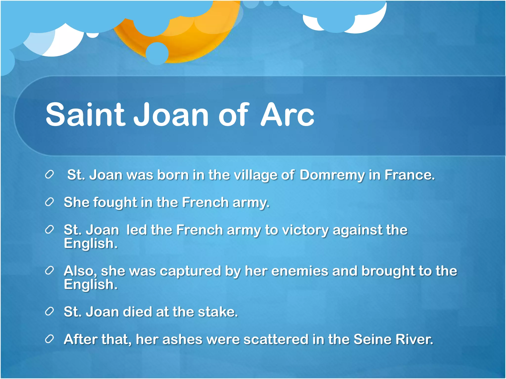Saint Joan of Arc
 St. Joan was born in the village of Domremy in France.
 She fought in the French army.
 St. Joan led the French army to victory against the
 English.
 Also, she was captured by her enemies and brought to the
 English.
 St. Joan died at the stake.
 After that, her ashes were scattered in the Seine River.
 
