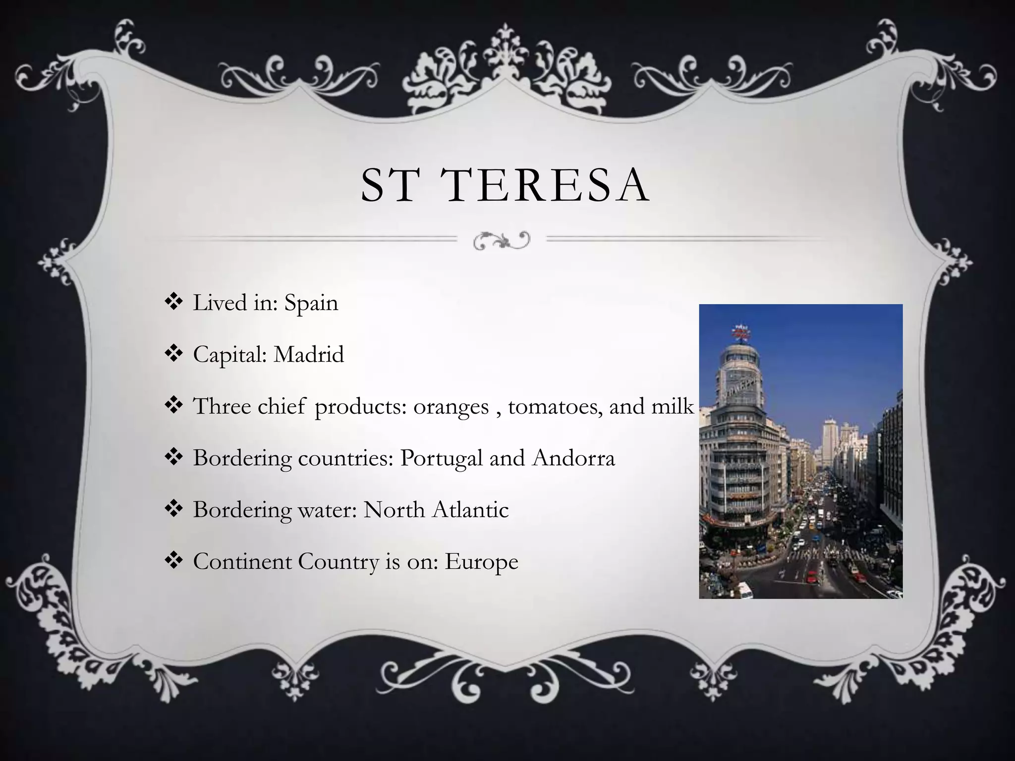ST TERESA

 Lived in: Spain

 Capital: Madrid

 Three chief products: oranges , tomatoes, and milk

 Bordering countries: Portugal and Andorra

 Bordering water: North Atlantic

 Continent Country is on: Europe
 