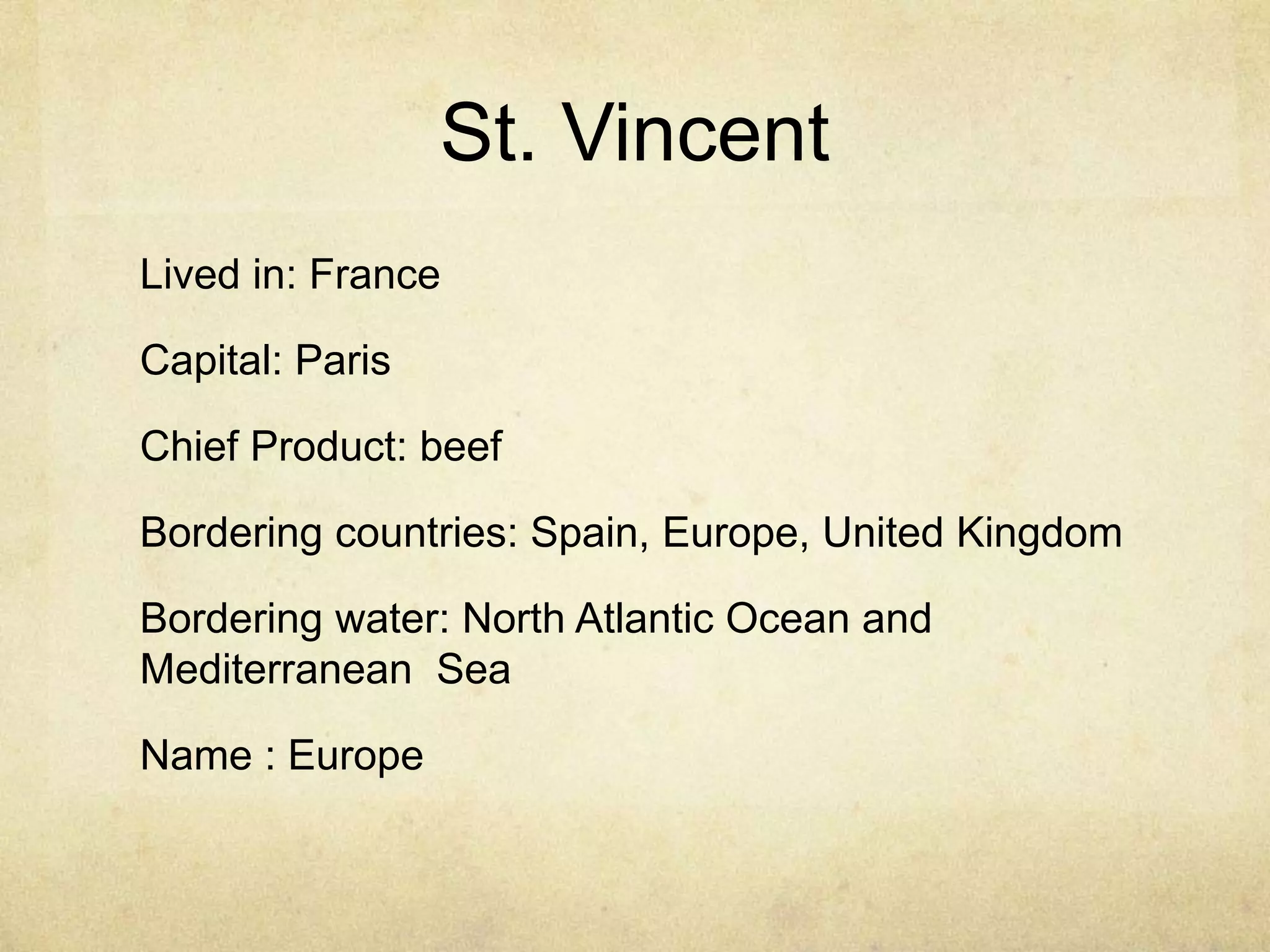 St. Vincent
Lived in: France

Capital: Paris

Chief Product: beef

Bordering countries: Spain, Europe, United Kingdom

Bordering water: North Atlantic Ocean and
Mediterranean Sea

Name : Europe
 