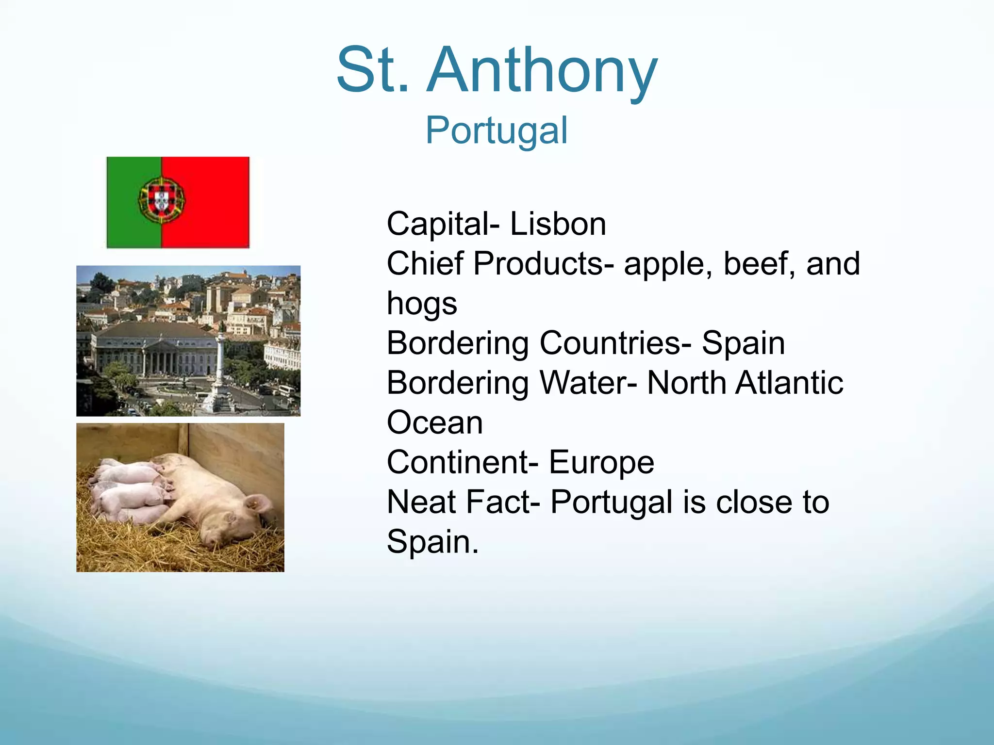 St. Anthony
   Portugal

 Capital- Lisbon
 Chief Products- apple, beef, and
 hogs
 Bordering Countries- Spain
 Bordering Water- North Atlantic
 Ocean
 Continent- Europe
 Neat Fact- Portugal is close to
 Spain.
 