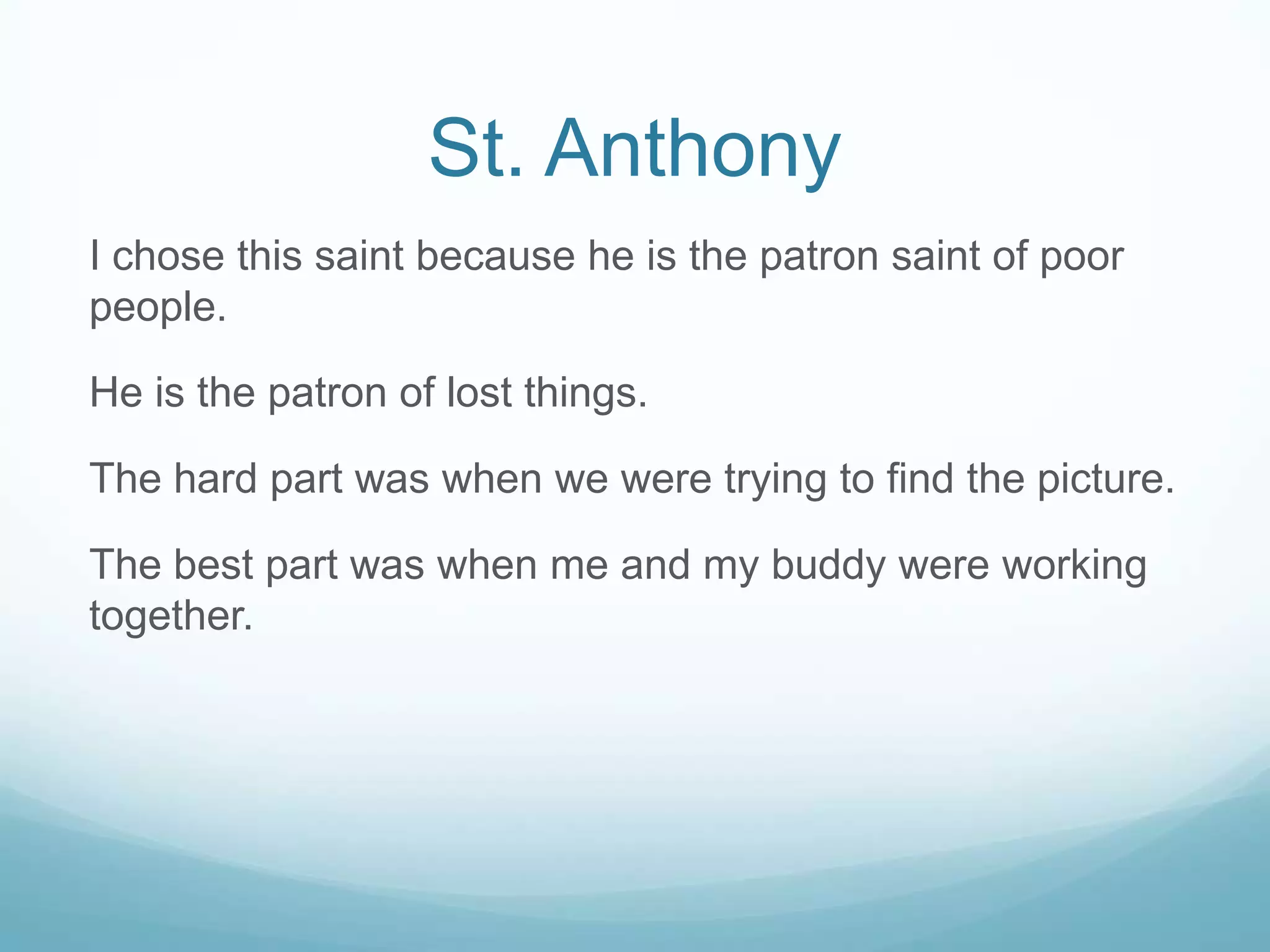 St. Anthony
I chose this saint because he is the patron saint of poor
people.

He is the patron of lost things.

The hard part was when we were trying to find the picture.

The best part was when me and my buddy were working
together.
 