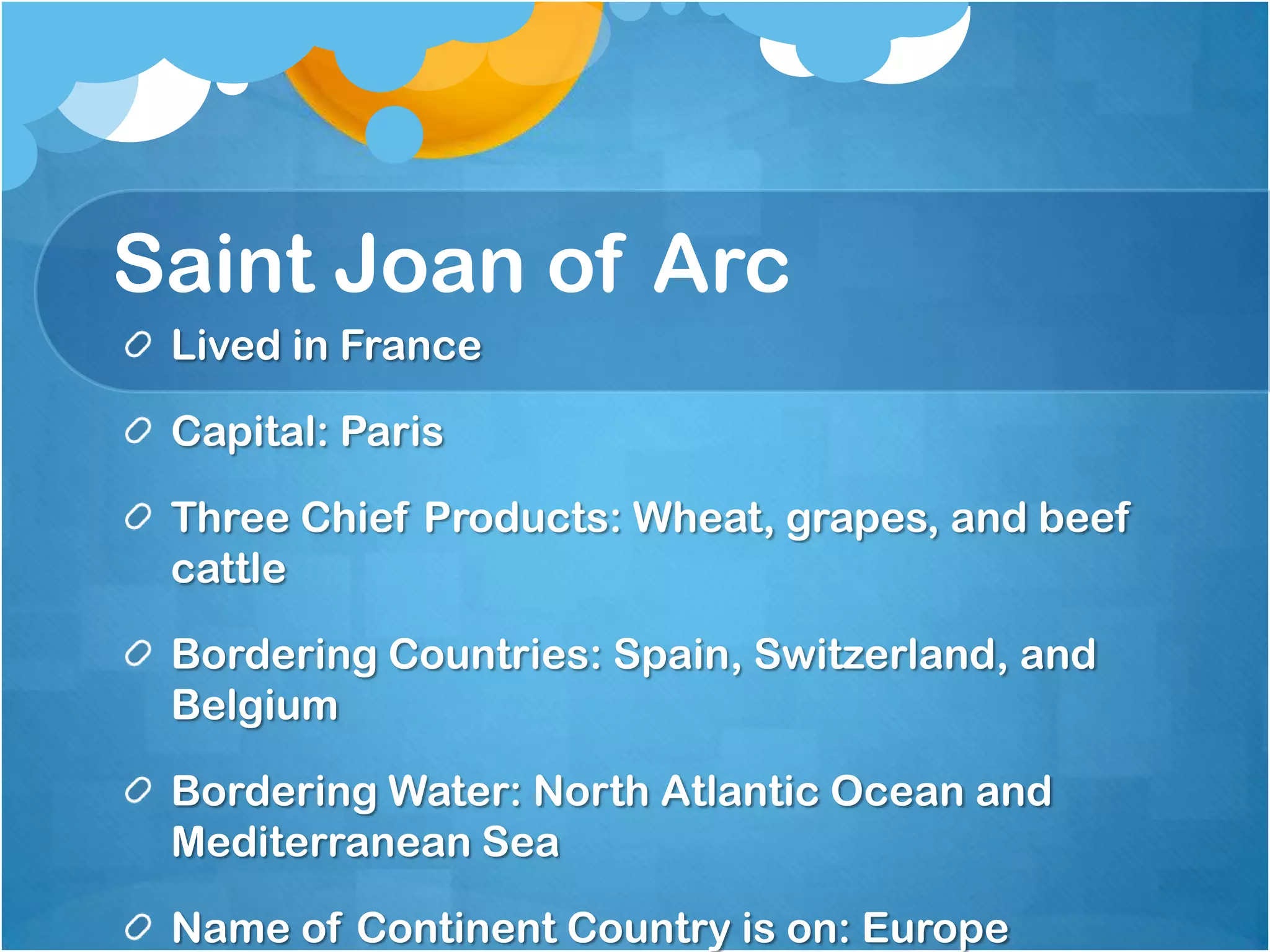 Saint Joan of Arc
 Lived in France

 Capital: Paris

 Three Chief Products: Wheat, grapes, and beef
 cattle

 Bordering Countries: Spain, Switzerland, and
 Belgium

 Bordering Water: North Atlantic Ocean and
 Mediterranean Sea

 Name of Continent Country is on: Europe
 