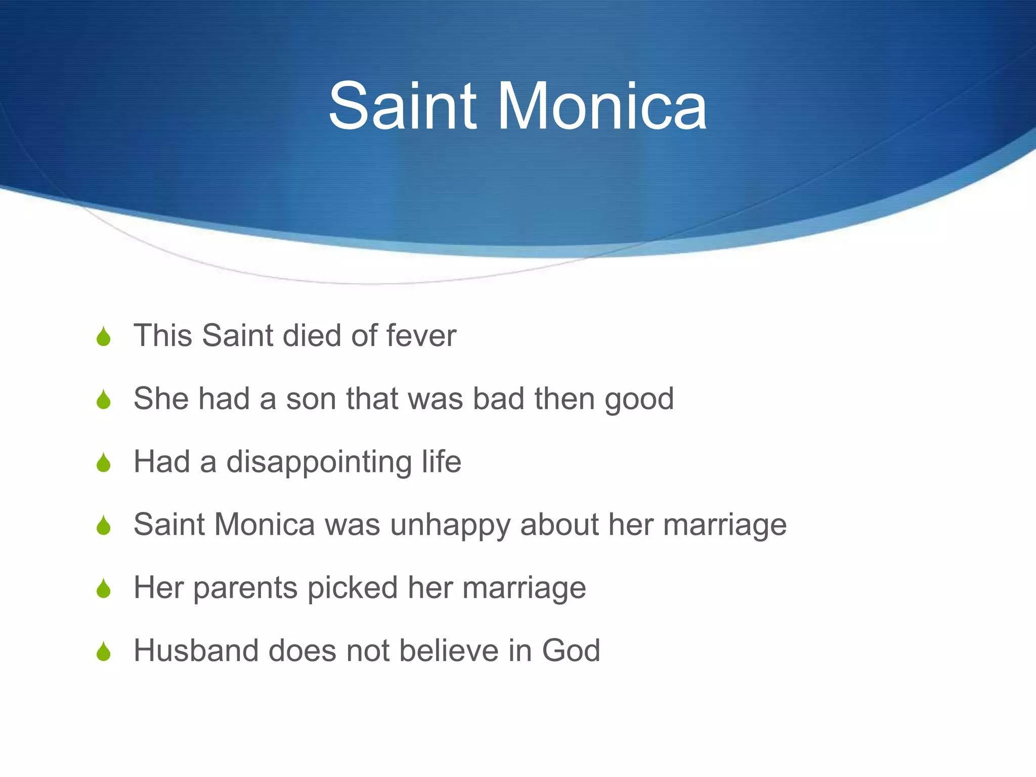Saint Monica


S This Saint died of fever

S She had a son that was bad then good

S Had a disappointing life

S Saint Monica was unhappy about her marriage

S Her parents picked her marriage

S Husband does not believe in God
 