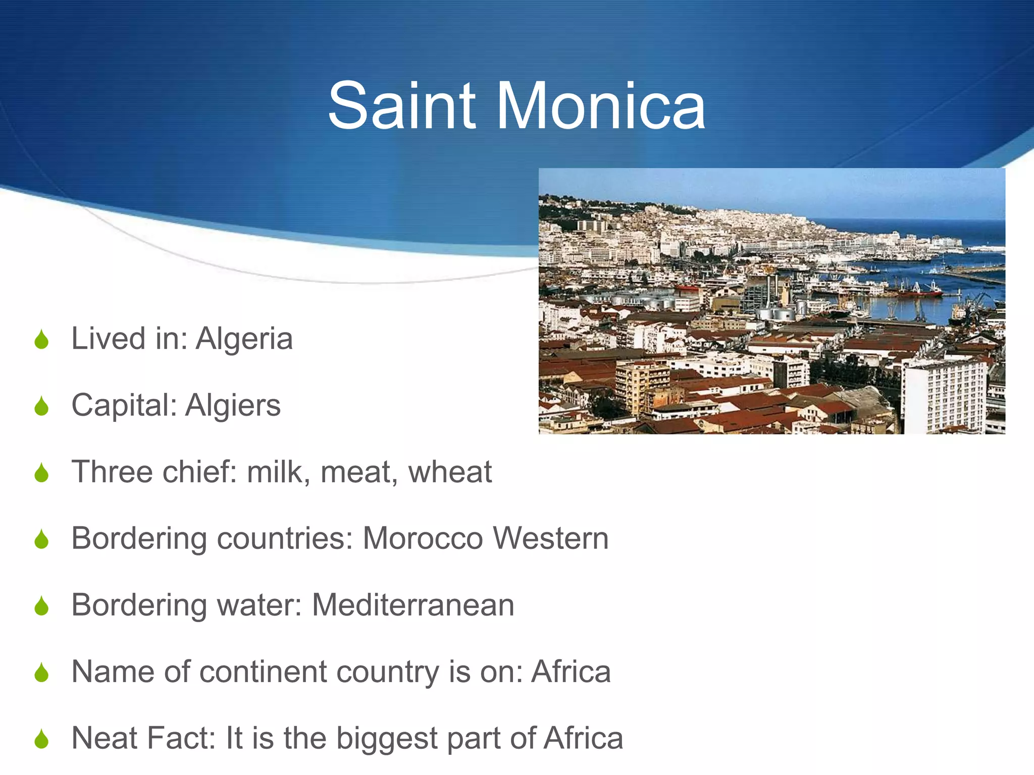 Saint Monica


S Lived in: Algeria

S Capital: Algiers

S Three chief: milk, meat, wheat

S Bordering countries: Morocco Western

S Bordering water: Mediterranean

S Name of continent country is on: Africa

S Neat Fact: It is the biggest part of Africa
 