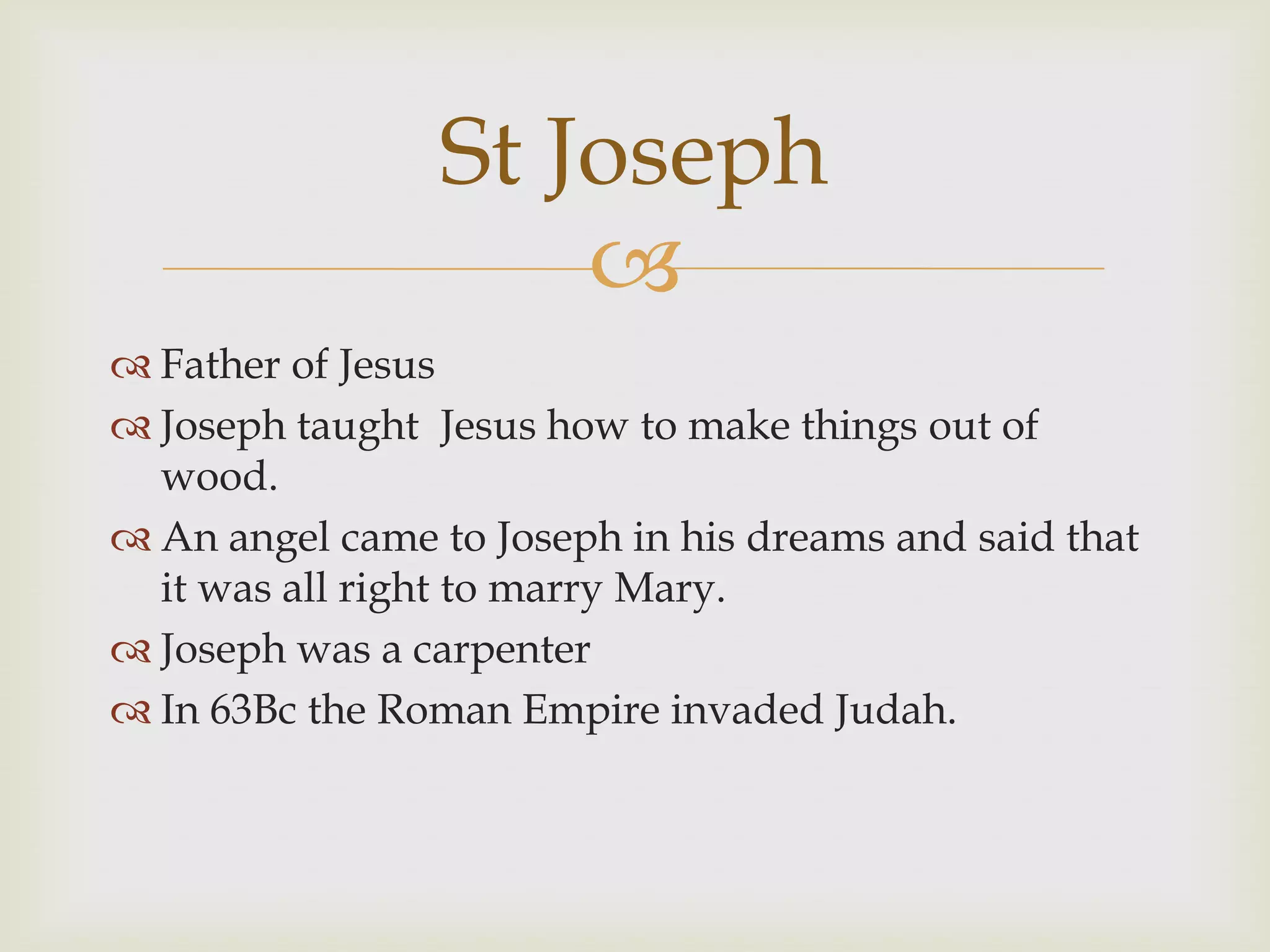 St Joseph
                     
 Father of Jesus
 Joseph taught Jesus how to make things out of
  wood.
 An angel came to Joseph in his dreams and said that
  it was all right to marry Mary.
 Joseph was a carpenter
 In 63Bc the Roman Empire invaded Judah.
 