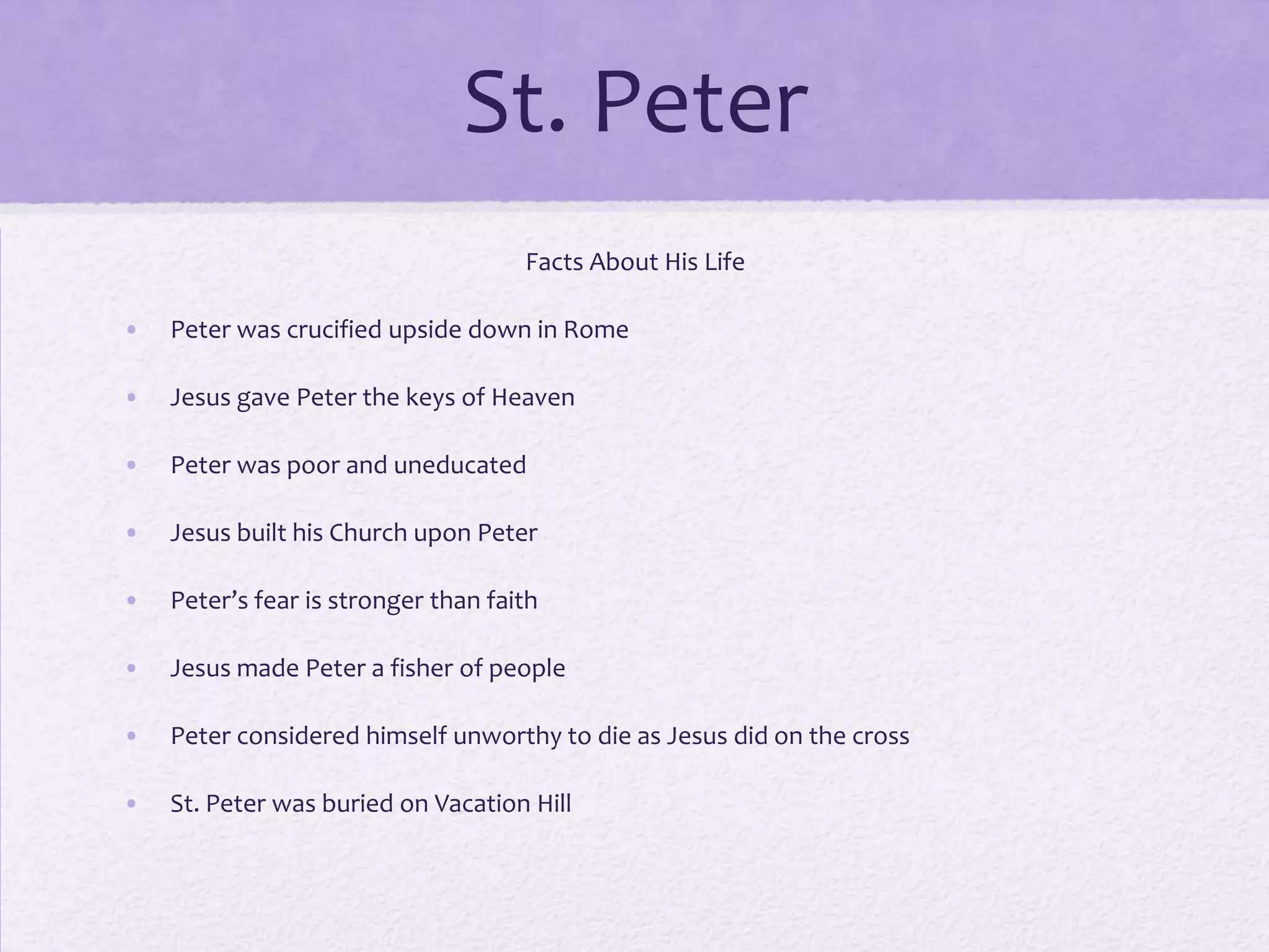 St. Peter
                                     Facts About His Life

•   Peter was crucified upside down in Rome

•   Jesus gave Peter the keys of Heaven

•   Peter was poor and uneducated

•   Jesus built his Church upon Peter

•   Peter’s fear is stronger than faith

•   Jesus made Peter a fisher of people

•   Peter considered himself unworthy to die as Jesus did on the cross

•   St. Peter was buried on Vacation Hill
 