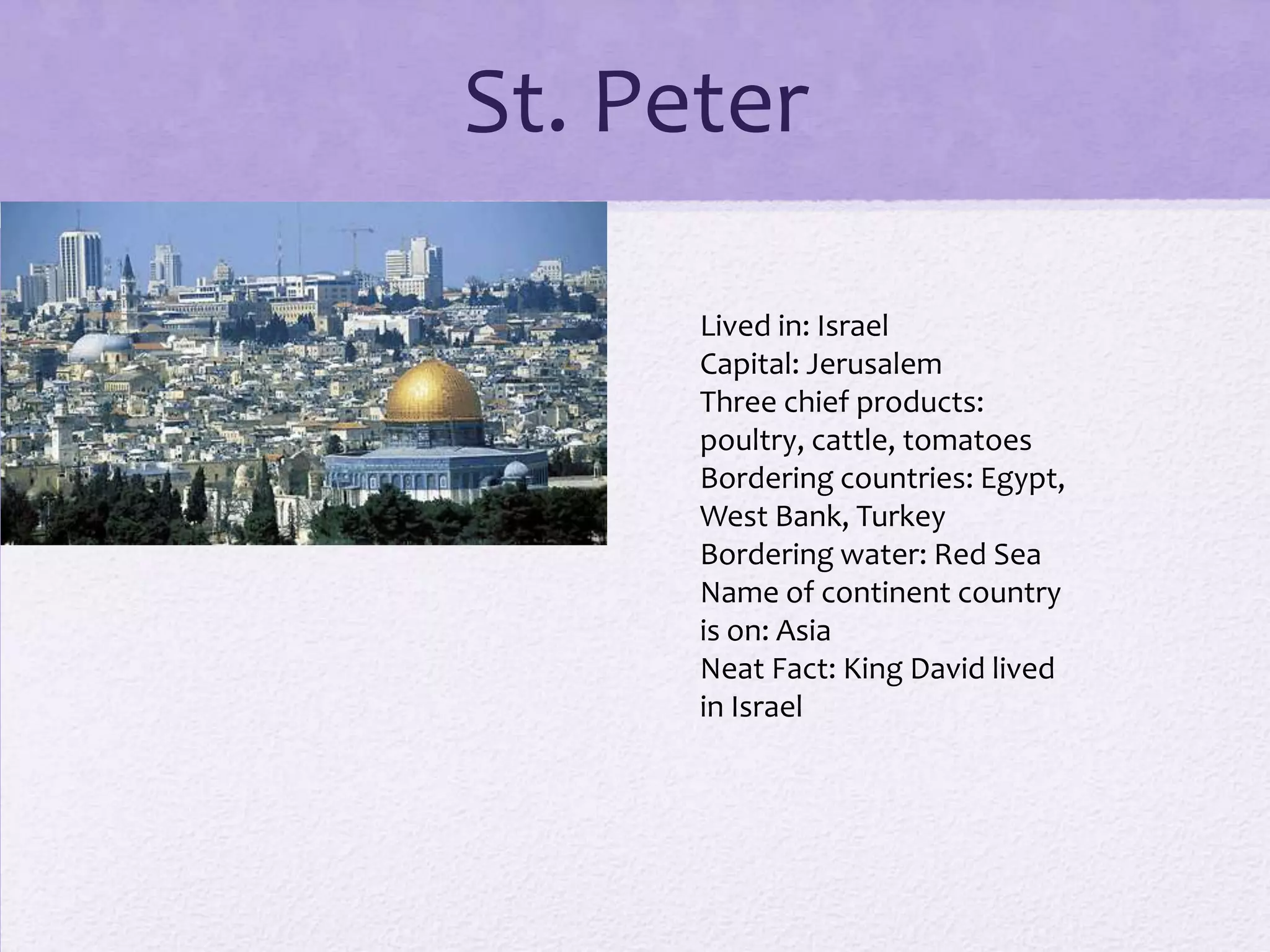 St. Peter

      Lived in: Israel
      Capital: Jerusalem
      Three chief products:
      poultry, cattle, tomatoes
      Bordering countries: Egypt,
      West Bank, Turkey
      Bordering water: Red Sea
      Name of continent country
      is on: Asia
      Neat Fact: King David lived
      in Israel
 