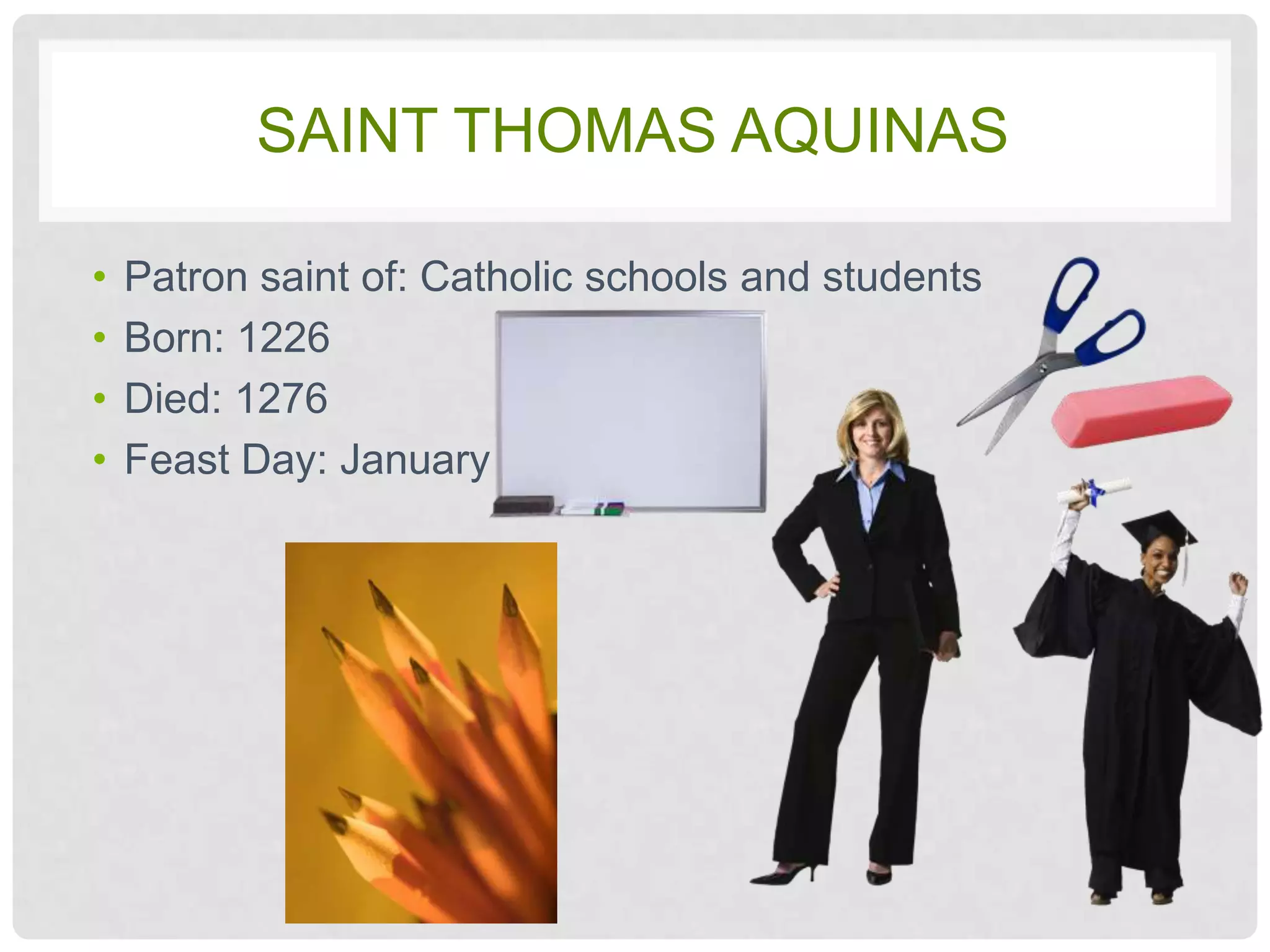 SAINT THOMAS AQUINAS

•   Patron saint of: Catholic schools and students
•   Born: 1226
•   Died: 1276
•   Feast Day: January 28
 