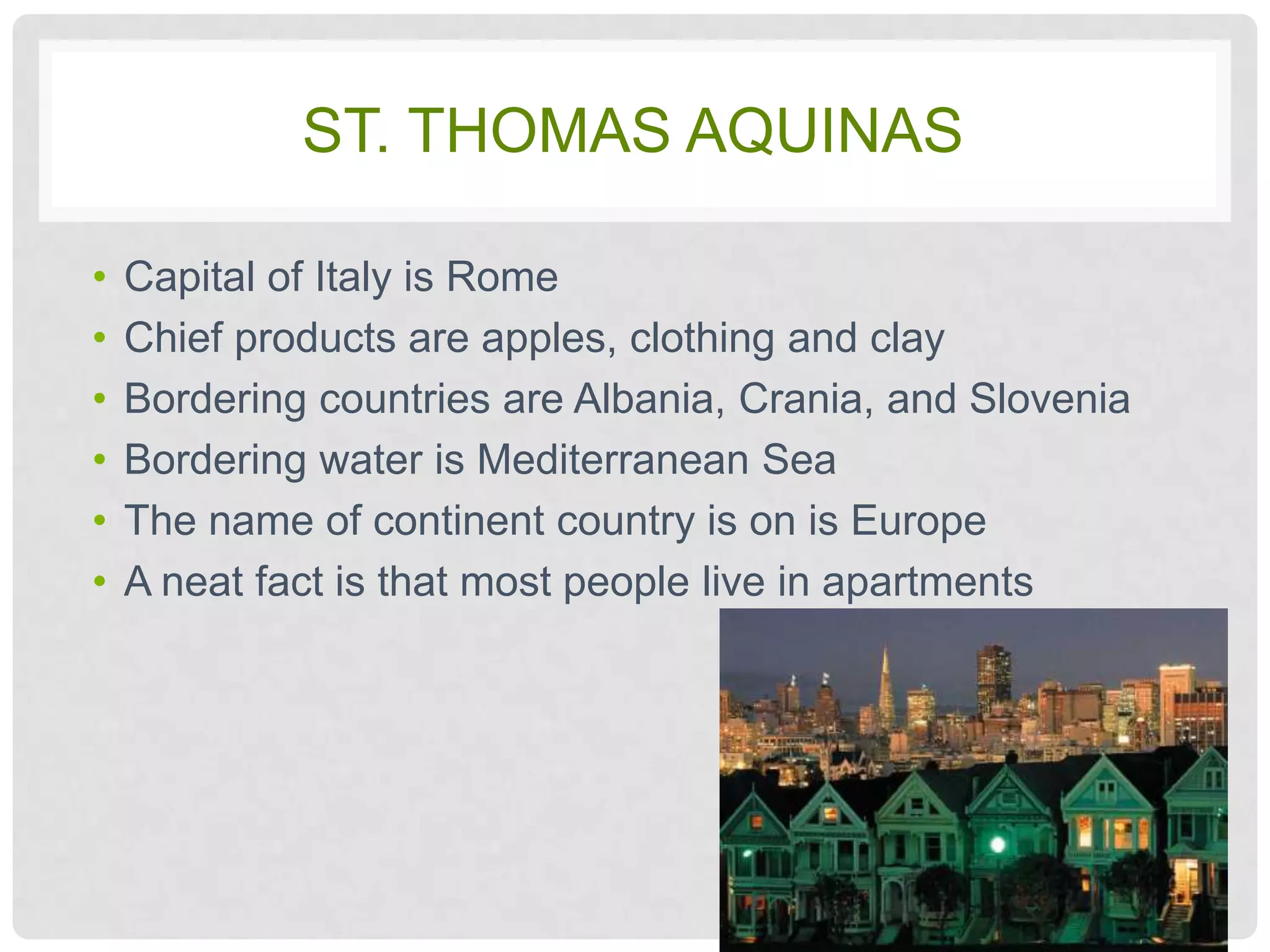 ST. THOMAS AQUINAS

•   Capital of Italy is Rome
•   Chief products are apples, clothing and clay
•   Bordering countries are Albania, Crania, and Slovenia
•   Bordering water is Mediterranean Sea
•   The name of continent country is on is Europe
•   A neat fact is that most people live in apartments
 