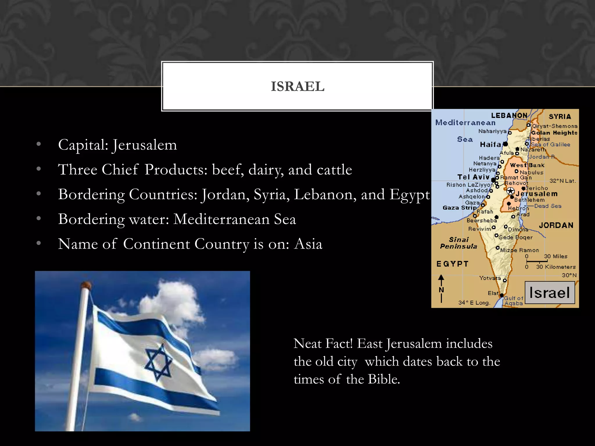 ISRAEL


•   Capital: Jerusalem
•   Three Chief Products: beef, dairy, and cattle
•   Bordering Countries: Jordan, Syria, Lebanon, and Egypt
•   Bordering water: Mediterranean Sea
•   Name of Continent Country is on: Asia




                                      Neat Fact! East Jerusalem includes
                                      the old city which dates back to the
                                      times of the Bible.
 