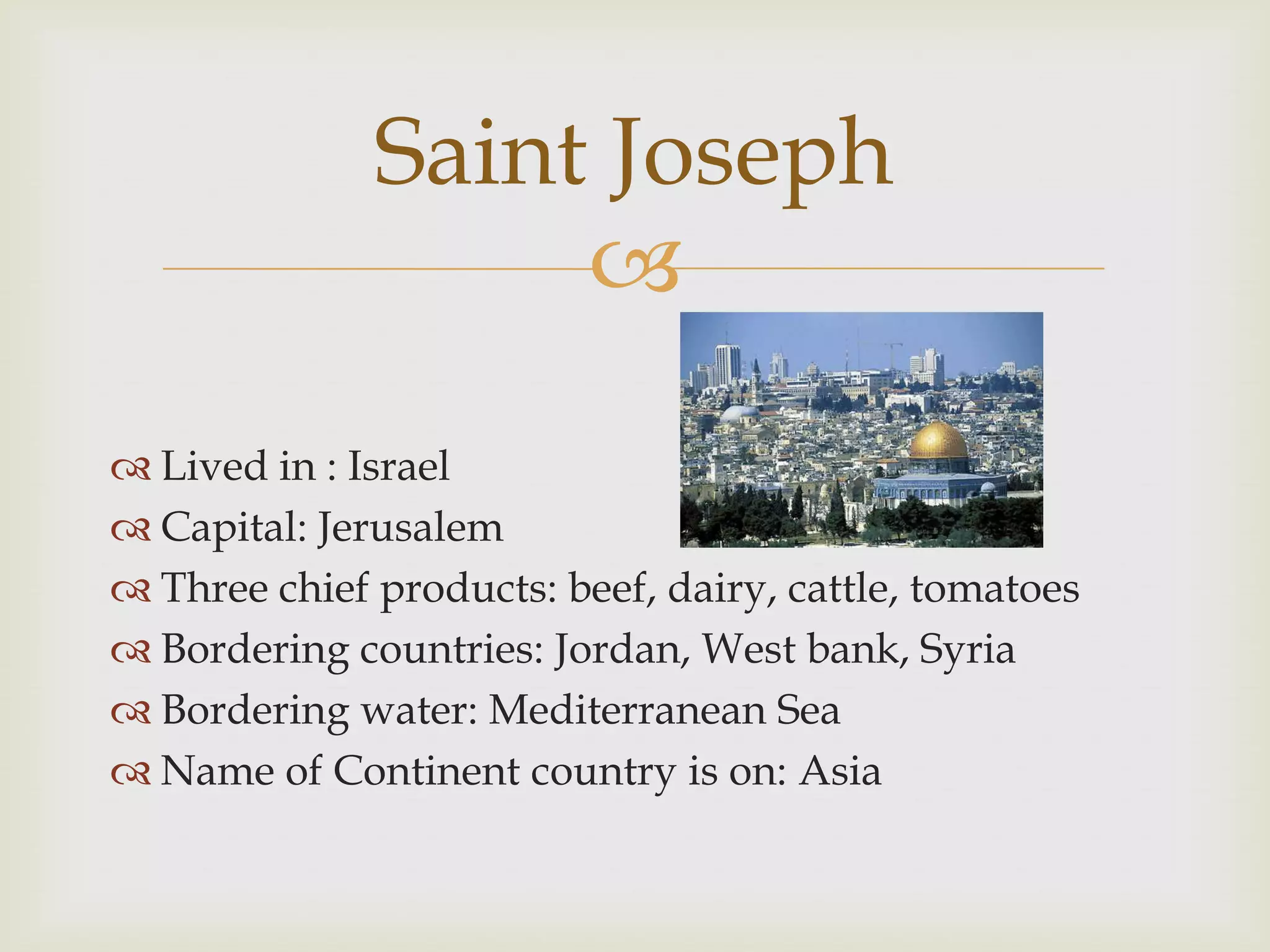 Saint Joseph
                   
 Lived in : Israel
 Capital: Jerusalem
 Three chief products: beef, dairy, cattle, tomatoes
 Bordering countries: Jordan, West bank, Syria
 Bordering water: Mediterranean Sea
 Name of Continent country is on: Asia
 