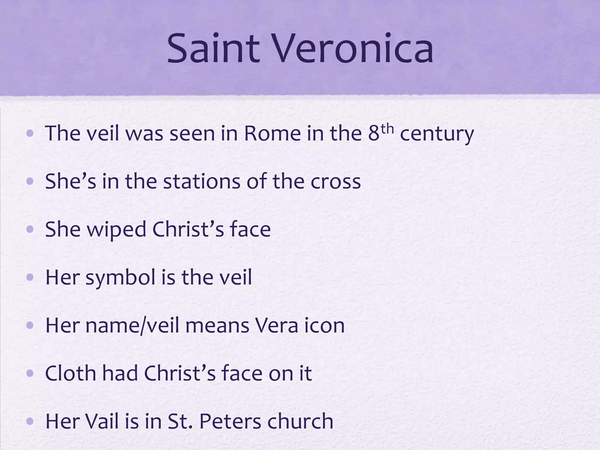 Saint Veronica
• The veil was seen in Rome in the 8th century

• She’s in the stations of the cross

• She wiped Christ’s face

• Her symbol is the veil

• Her name/veil means Vera icon

• Cloth had Christ’s face on it

• Her Vail is in St. Peters church
 