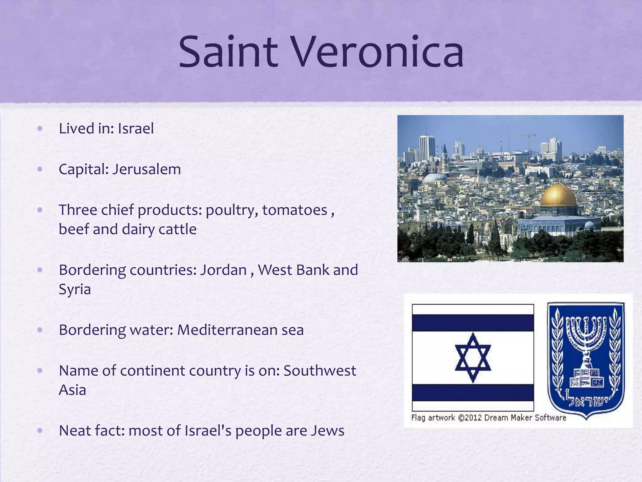 Saint Veronica
• Lived in: Israel

• Capital: Jerusalem

• Three chief products: poultry, tomatoes ,
  beef and dairy cattle

• Bordering countries: Jordan , West Bank and
  Syria

• Bordering water: Mediterranean sea

• Name of continent country is on: Southwest
  Asia

• Neat fact: most of Israel's people are Jews
 