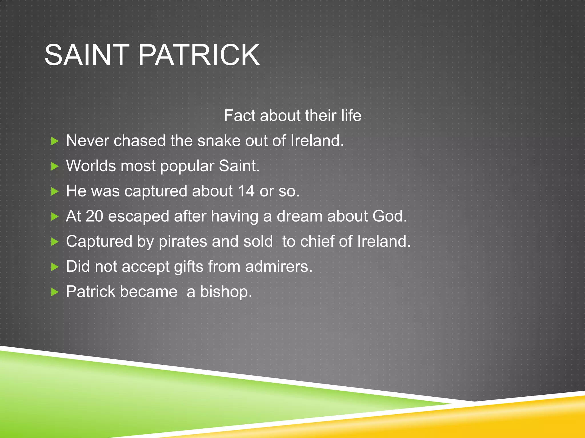 SAINT PATRICK
                        Fact about their life
 Never chased the snake out of Ireland.
 Worlds most popular Saint.
 He was captured about 14 or so.
 At 20 escaped after having a dream about God.
 Captured by pirates and sold to chief of Ireland.
 Did not accept gifts from admirers.
 Patrick became a bishop.
 