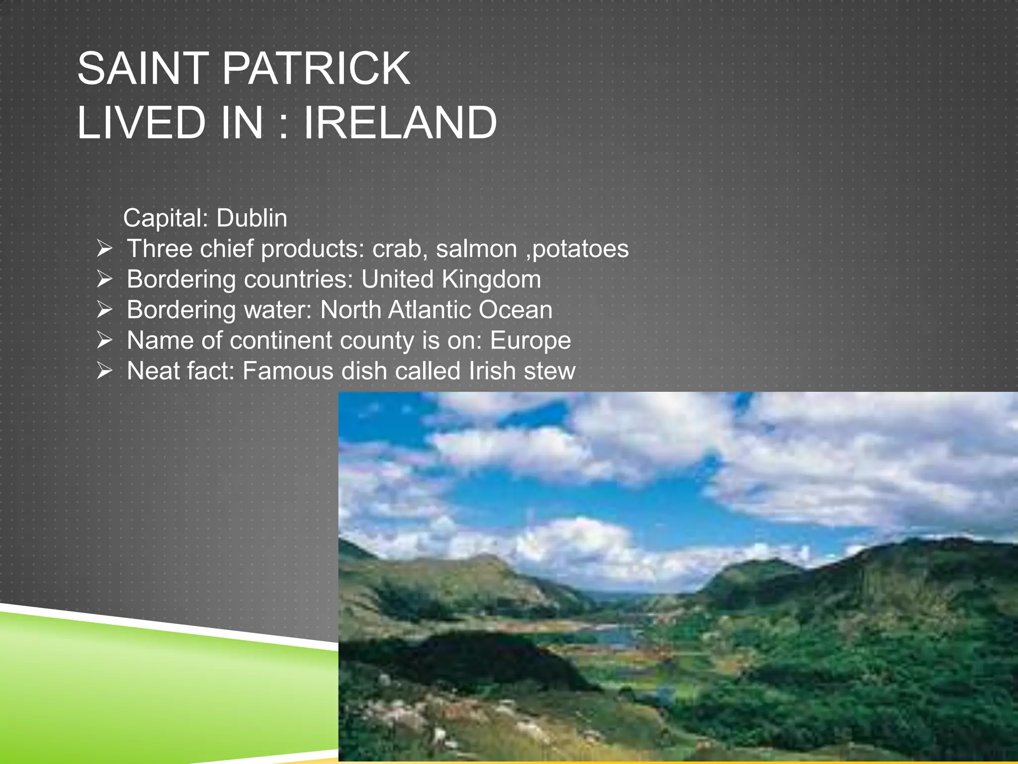 SAINT PATRICK
LIVED IN : IRELAND
    Capital: Dublin
   Three chief products: crab, salmon ,potatoes
   Bordering countries: United Kingdom
   Bordering water: North Atlantic Ocean
   Name of continent county is on: Europe
   Neat fact: Famous dish called Irish stew
 