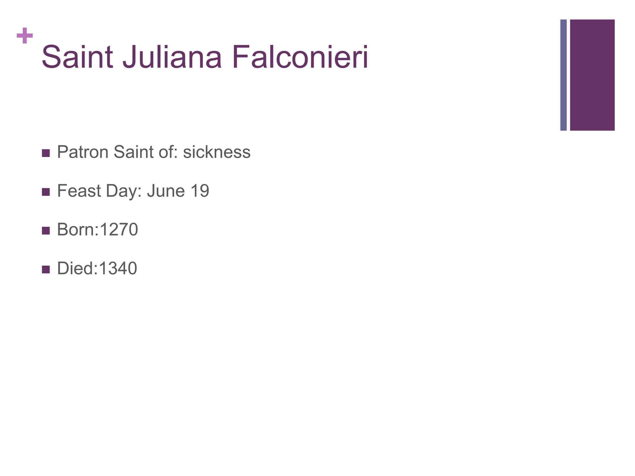 +
    Saint Juliana Falconieri

       Patron Saint of: sickness

       Feast Day: June 19

       Born:1270

       Died:1340
 