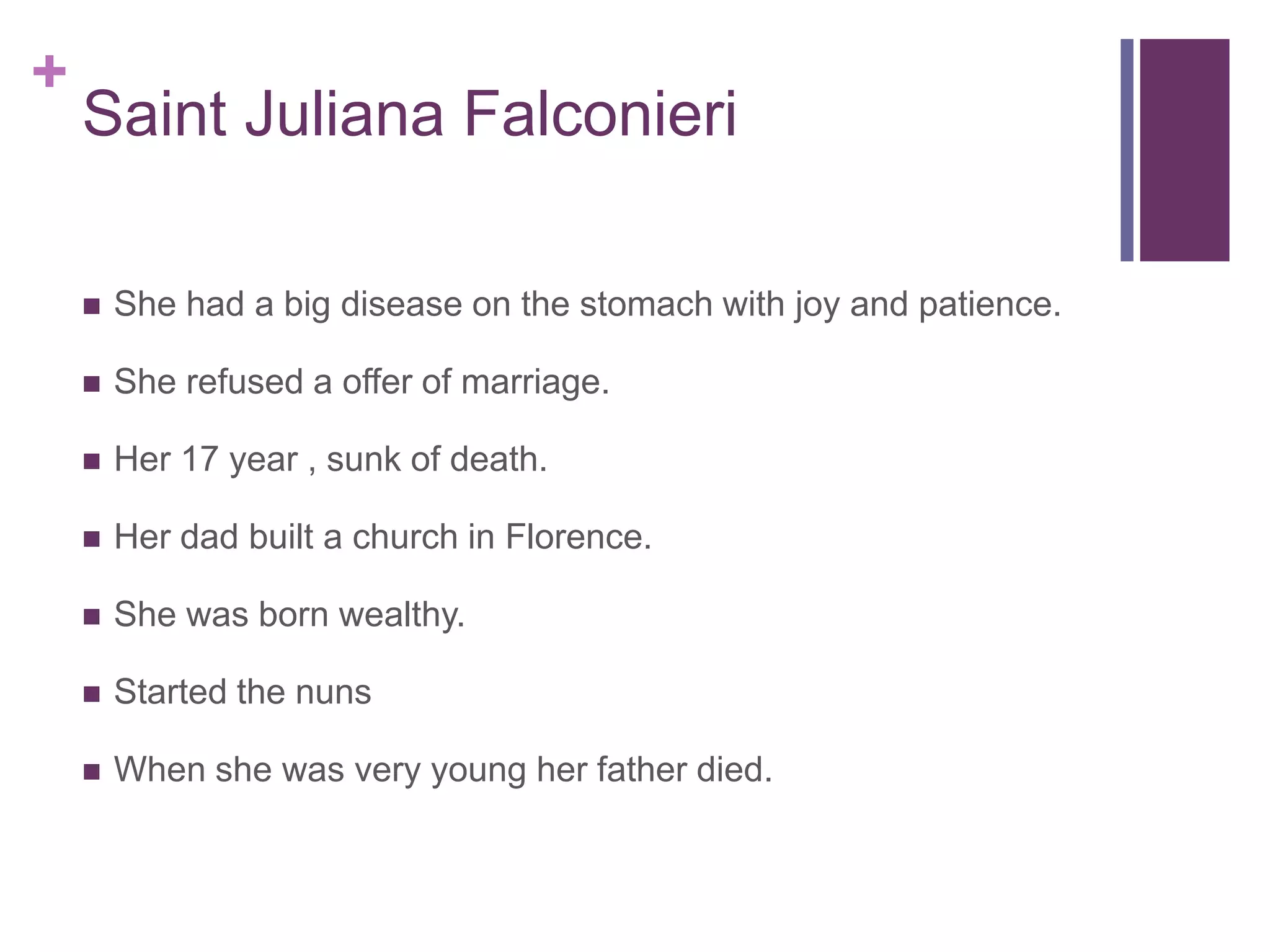 +
    Saint Juliana Falconieri

       She had a big disease on the stomach with joy and patience.

       She refused a offer of marriage.

       Her 17 year , sunk of death.

       Her dad built a church in Florence.

       She was born wealthy.

       Started the nuns

       When she was very young her father died.
 