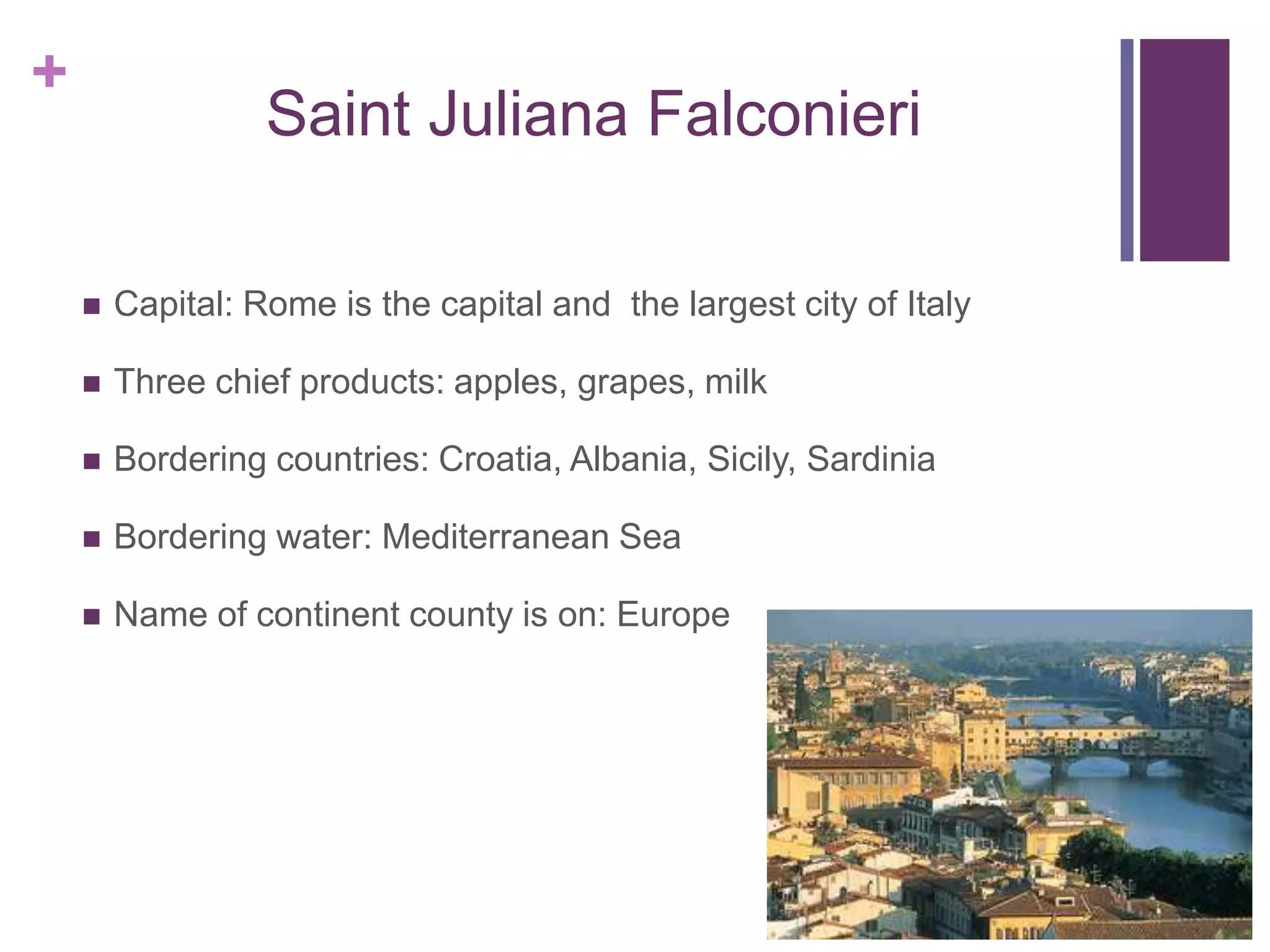 +
                  Saint Juliana Falconieri

       Capital: Rome is the capital and the largest city of Italy

       Three chief products: apples, grapes, milk

       Bordering countries: Croatia, Albania, Sicily, Sardinia

       Bordering water: Mediterranean Sea

       Name of continent county is on: Europe
 