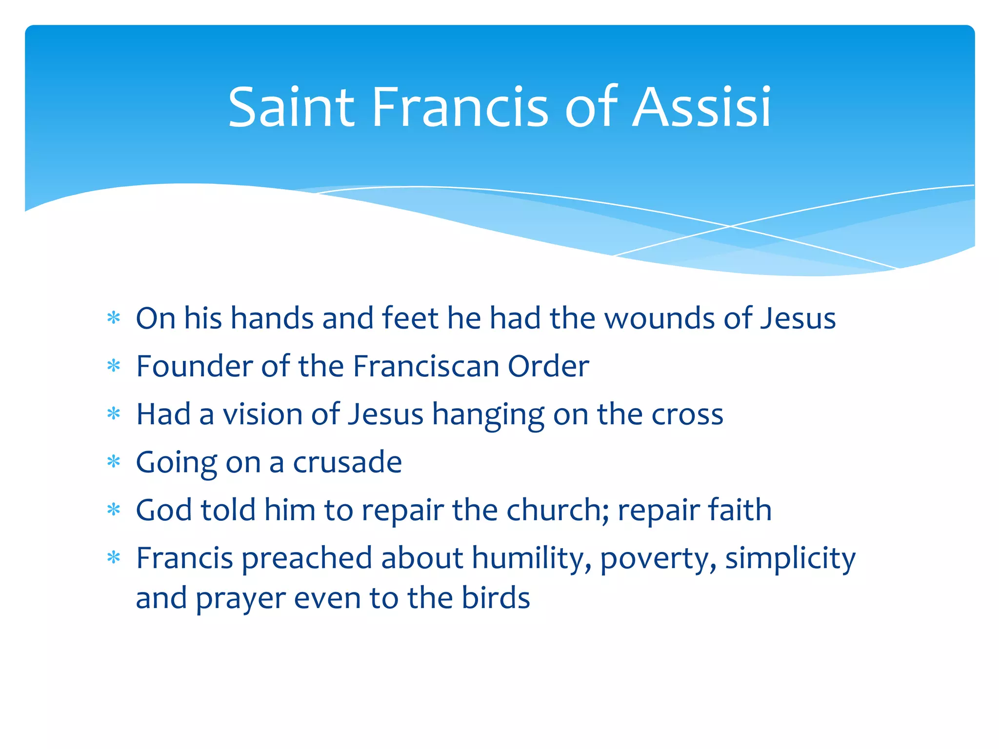 Saint Francis of Assisi


On his hands and feet he had the wounds of Jesus
Founder of the Franciscan Order
Had a vision of Jesus hanging on the cross
Going on a crusade
God told him to repair the church; repair faith
Francis preached about humility, poverty, simplicity
and prayer even to the birds
 