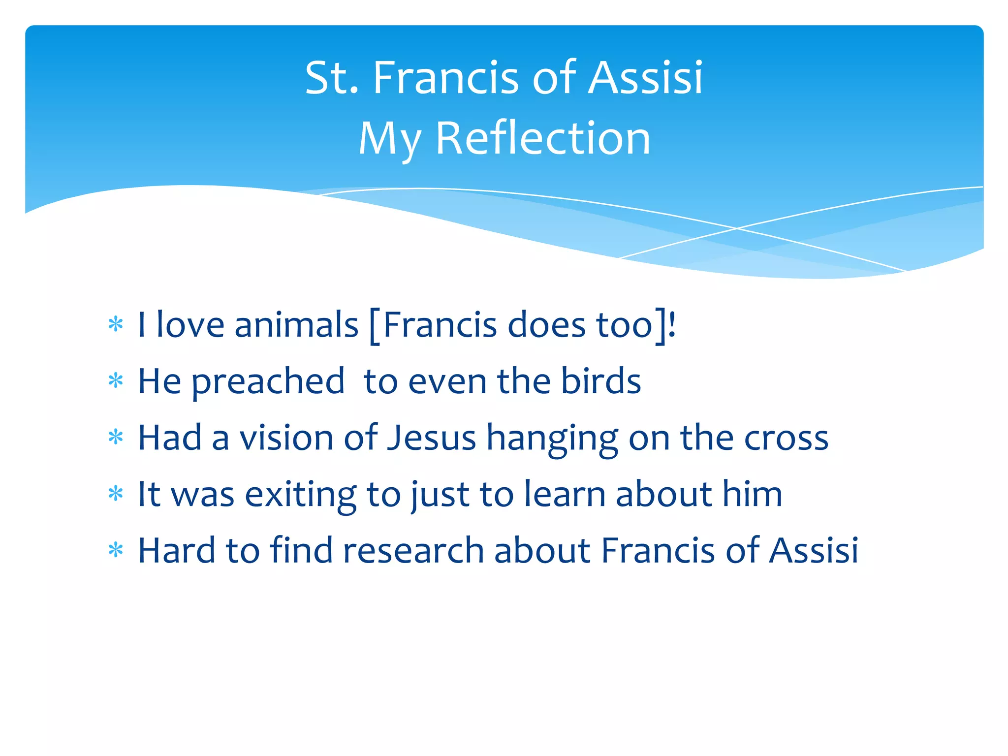St. Francis of Assisi
             My Reflection


I love animals [Francis does too]!
He preached to even the birds
Had a vision of Jesus hanging on the cross
It was exiting to just to learn about him
Hard to find research about Francis of Assisi
 